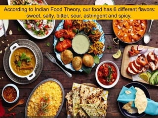 According to Indian Food Theory, our food has 6 different flavors:
sweet, salty, bitter, sour, astringent and spicy.
 