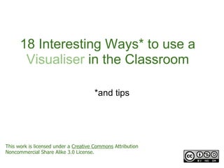 18 Interesting Ways* to use a
       Visualiser in the Classroom

                                      *and tips




This work is licensed under a Creative Commons Attribution
Noncommercial Share Alike 3.0 License.
 