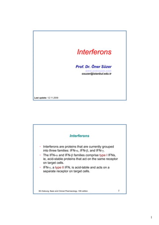1
Interferons
Prof. Dr. Öner Süzer
www.onersuzer.com
osuzer@istanbul.edu.tr
Last update: 12.11.2009
2
Interferons
• Interferons are proteins that are currently grouped
into three families: IFN-α, IFN-β, and IFN-γ.
• The IFN-α and IFN-β families comprise type I IFNs,
ie, acid-stable proteins that act on the same receptor
on target cells.
• IFN-γ, a type II IFN, is acid-labile and acts on a
separate receptor on target cells.
BG Katzung, Basic and Clinical Pharmacology, 10th edition
 