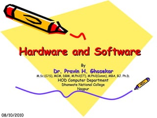 Hardware and SoftwareHardware and Software
ByBy
Dr. Pravin H. GhosekarDr. Pravin H. Ghosekar
M.Sc.(C/S), MCM, DBM, M.Phil(IT), M.Phil(Comm), MBA, BJ. Ph.D.M.Sc.(C/S), MCM, DBM, M.Phil(IT), M.Phil(Comm), MBA, BJ. Ph.D.
HOD Computer DepartmentHOD Computer Department
Dhanwate National CollegeDhanwate National College
NagpurNagpur
08/10/201008/10/2010
 