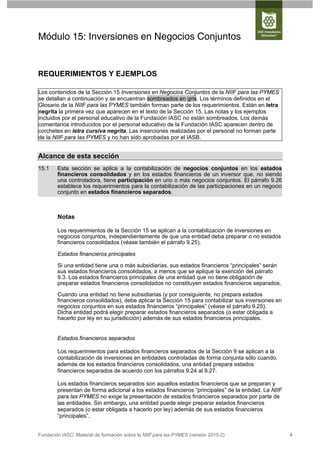 Módulo 15: Inversiones en Negocios Conjuntos


REQUERIMIENTOS Y EJEMPLOS

Los contenidos de la Sección 15 Inversiones en Negocios Conjuntos de la NIIF para las PYMES
se detallan a continuación y se encuentran sombreados en gris. Los términos definidos en el
Glosario de la NIIF para las PYMES también forman parte de los requerimientos. Están en letra
negrita la primera vez que aparecen en el texto de la Sección 15. Las notas y los ejemplos
incluidos por el personal educativo de la Fundación IASC no están sombreados. Los demás
comentarios introducidos por el personal educativo de la Fundación IASC aparecen dentro de
corchetes en letra cursiva negrita. Las inserciones realizadas por el personal no forman parte
de la NIIF para las PYMES y no han sido aprobadas por el IASB.


Alcance de esta sección
15.1    Esta sección se aplica a la contabilización de negocios conjuntos en los estados
        financieros consolidados y en los estados financieros de un inversor que, no siendo
        una controladora, tiene participación en uno o más negocios conjuntos. El párrafo 9.26
        establece los requerimientos para la contabilización de las participaciones en un negocio
        conjunto en estados financieros separados.



        Notas

        Los requerimientos de la Sección 15 se aplican a la contabilización de inversiones en
        negocios conjuntos, independientemente de que una entidad deba preparar o no estados
        financieros consolidados (véase también el párrafo 9.25).

        Estados financieros principales

        Si una entidad tiene una o más subsidiarias, sus estados financieros “principales” serán
        sus estados financieros consolidados, a menos que se aplique la exención del párrafo
        9.3. Los estados financieros principales de una entidad que no tiene obligación de
        preparar estados financieros consolidados no constituyen estados financieros separados.

        Cuando una entidad no tiene subsidiarias (y por consiguiente, no prepara estados
        financieros consolidados), debe aplicar la Sección 15 para contabilizar sus inversiones en
        negocios conjuntos en sus estados financieros “principales” (véase el párrafo 9.25).
        Dicha entidad podrá elegir preparar estados financieros separados (o estar obligada a
        hacerlo por ley en su jurisdicción) además de sus estados financieros principales.


        Estados financieros separados

        Los requerimientos para estados financieros separados de la Sección 9 se aplican a la
        contabilización de inversiones en entidades controladas de forma conjunta sólo cuando,
        además de los estados financieros consolidados, una entidad prepara estados
        financieros separados de acuerdo con los párrafos 9.24 al 9.27.

        Los estados financieros separados son aquellos estados financieros que se preparan y
        presentan de forma adicional a los estados financieros “principales” de la entidad. La NIIF
        para las PYMES no exige la presentación de estados financieros separados por parte de
        las entidades. Sin embargo, una entidad puede elegir preparar estados financieros
        separados (o estar obligada a hacerlo por ley) además de sus estados financieros
        “principales”.


Fundación IASC: Material de formación sobre la NIIF para las PYMES (versión 2010-2)                   4
 