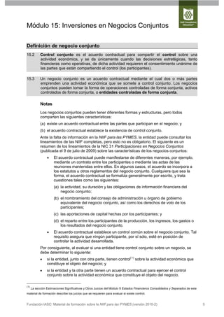 Módulo 15: Inversiones en Negocios Conjuntos

Definición de negocio conjunto
15.2        Control conjunto es el acuerdo contractual para compartir el control sobre una
            actividad económica, y se da únicamente cuando las decisiones estratégicas, tanto
            financieras como operativas, de dicha actividad requieren el consentimiento unánime de
            las partes que están compartiendo el control (los participantes).

15.3        Un negocio conjunto es un acuerdo contractual mediante el cual dos o más partes
            emprenden una actividad económica que se somete a control conjunto. Los negocios
            conjuntos pueden tomar la forma de operaciones controladas de forma conjunta, activos
            controlados de forma conjunta, o entidades controladas de forma conjunta.

            Notas
            Los negocios conjuntos pueden tener diferentes formas y estructuras, pero todos
            comparten las siguientes características:
            (a) existe un acuerdo contractual entre las partes que participan en el negocio; y
            (b) el acuerdo contractual establece la existencia de control conjunto.
            Ante la falta de información en la NIIF para las PYMES, la entidad puede consultar los
            lineamientos de las NIIF completas, pero esto no es obligatorio. El siguiente es un
            resumen de los lineamientos de la NIC 31 Participaciones en Negocios Conjuntos
            (publicada el 9 de julio de 2009) sobre las características de los negocios conjuntos:
                     El acuerdo contractual puede manifestarse de diferentes maneras, por ejemplo,
                      mediante un contrato entre los participantes o mediante las actas de las
                      reuniones mantenidas entre ellos. En algunos casos, el acuerdo se incorpora a
                      los estatutos u otros reglamentos del negocio conjunto. Cualquiera que sea la
                      forma, el acuerdo contractual se formaliza generalmente por escrito, y trata
                      cuestiones tales como las siguientes:
                      (a) la actividad, su duración y las obligaciones de información financiera del
                          negocio conjunto;
                      (b) el nombramiento del consejo de administración u órgano de gobierno
                          equivalente del negocio conjunto, así como los derechos de voto de los
                          participantes;
                      (c) las aportaciones de capital hechas por los participantes; y
                      (d) el reparto entre los participantes de la producción, los ingresos, los gastos o
                          los resultados del negocio conjunto.
                     El acuerdo contractual establece un control común sobre el negocio conjunto. Tal
                      requisito asegura que ningún participante, por sí solo, esté en posición de
                      controlar la actividad desarrollada.
            Por consiguiente, al evaluar si una entidad tiene control conjunto sobre un negocio, se
            debe determinar lo siguiente:
                si la entidad, junto con otra parte, tienen control(1) sobre la actividad económica que
                 constituye el objeto del negocio; y
                si la entidad y la otra parte tienen un acuerdo contractual para ejercer el control
                 conjunto sobre la actividad económica que constituye el objeto del negocio.

(1)
      La sección Estimaciones Significativas y Otros Juicios del Módulo 9 Estados Financieros Consolidados y Separados de este
material de formación describe los juicios que se requieren para evaluar si existe control.


Fundación IASC: Material de formación sobre la NIIF para las PYMES (versión 2010-2)                                              5
 