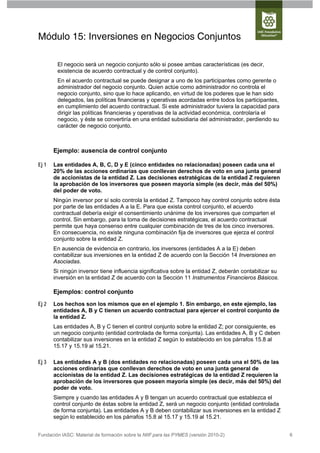 Módulo 15: Inversiones en Negocios Conjuntos

        El negocio será un negocio conjunto sólo si posee ambas características (es decir,
        existencia de acuerdo contractual y de control conjunto).
        En el acuerdo contractual se puede designar a uno de los participantes como gerente o
        administrador del negocio conjunto. Quien actúe como administrador no controla el
        negocio conjunto, sino que lo hace aplicando, en virtud de los poderes que le han sido
        delegados, las políticas financieras y operativas acordadas entre todos los participantes,
        en cumplimiento del acuerdo contractual. Si este administrador tuviera la capacidad para
        dirigir las políticas financieras y operativas de la actividad económica, controlaría el
        negocio, y éste se convertiría en una entidad subsidiaria del administrador, perdiendo su
        carácter de negocio conjunto.



       Ejemplo: ausencia de control conjunto

Ej 1   Las entidades A, B, C, D y E (cinco entidades no relacionadas) poseen cada una el
       20% de las acciones ordinarias que conllevan derechos de voto en una junta general
       de accionistas de la entidad Z. Las decisiones estratégicas de la entidad Z requieren
       la aprobación de los inversores que poseen mayoría simple (es decir, más del 50%)
       del poder de voto.
       Ningún inversor por sí solo controla la entidad Z. Tampoco hay control conjunto sobre ésta
       por parte de las entidades A a la E. Para que exista control conjunto, el acuerdo
       contractual debería exigir el consentimiento unánime de los inversores que comparten el
       control. Sin embargo, para la toma de decisiones estratégicas, el acuerdo contractual
       permite que haya consenso entre cualquier combinación de tres de los cinco inversores.
       En consecuencia, no existe ninguna combinación fija de inversores que ejerza el control
       conjunto sobre la entidad Z.
       En ausencia de evidencia en contrario, los inversores (entidades A a la E) deben
       contabilizar sus inversiones en la entidad Z de acuerdo con la Sección 14 Inversiones en
       Asociadas.
       Si ningún inversor tiene influencia significativa sobre la entidad Z, deberán contabilizar su
       inversión en la entidad Z de acuerdo con la Sección 11 Instrumentos Financieros Básicos.

       Ejemplos: control conjunto
Ej 2   Los hechos son los mismos que en el ejemplo 1. Sin embargo, en este ejemplo, las
       entidades A, B y C tienen un acuerdo contractual para ejercer el control conjunto de
       la entidad Z.
       Las entidades A, B y C tienen el control conjunto sobre la entidad Z; por consiguiente, es
       un negocio conjunto (entidad controlada de forma conjunta). Las entidades A, B y C deben
       contabilizar sus inversiones en la entidad Z según lo establecido en los párrafos 15.8 al
       15.17 y 15.19 al 15.21.

Ej 3   Las entidades A y B (dos entidades no relacionadas) poseen cada una el 50% de las
       acciones ordinarias que conllevan derechos de voto en una junta general de
       accionistas de la entidad Z. Las decisiones estratégicas de la entidad Z requieren la
       aprobación de los inversores que poseen mayoría simple (es decir, más del 50%) del
       poder de voto.
       Siempre y cuando las entidades A y B tengan un acuerdo contractual que establezca el
       control conjunto de éstas sobre la entidad Z, será un negocio conjunto (entidad controlada
       de forma conjunta). Las entidades A y B deben contabilizar sus inversiones en la entidad Z
       según lo establecido en los párrafos 15.8 al 15.17 y 15.19 al 15.21.


Fundación IASC: Material de formación sobre la NIIF para las PYMES (versión 2010-2)                    6
 