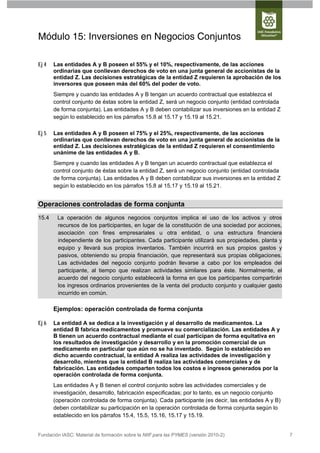 Módulo 15: Inversiones en Negocios Conjuntos

Ej 4   Las entidades A y B poseen el 55% y el 10%, respectivamente, de las acciones
       ordinarias que conllevan derechos de voto en una junta general de accionistas de la
       entidad Z. Las decisiones estratégicas de la entidad Z requieren la aprobación de los
       inversores que poseen más del 60% del poder de voto.
       Siempre y cuando las entidades A y B tengan un acuerdo contractual que establezca el
       control conjunto de éstas sobre la entidad Z, será un negocio conjunto (entidad controlada
       de forma conjunta). Las entidades A y B deben contabilizar sus inversiones en la entidad Z
       según lo establecido en los párrafos 15.8 al 15.17 y 15.19 al 15.21.

Ej 5   Las entidades A y B poseen el 75% y el 25%, respectivamente, de las acciones
       ordinarias que conllevan derechos de voto en una junta general de accionistas de la
       entidad Z. Las decisiones estratégicas de la entidad Z requieren el consentimiento
       unánime de las entidades A y B.
       Siempre y cuando las entidades A y B tengan un acuerdo contractual que establezca el
       control conjunto de éstas sobre la entidad Z, será un negocio conjunto (entidad controlada
       de forma conjunta). Las entidades A y B deben contabilizar sus inversiones en la entidad Z
       según lo establecido en los párrafos 15.8 al 15.17 y 15.19 al 15.21.


Operaciones controladas de forma conjunta
15.4    La operación de algunos negocios conjuntos implica el uso de los activos y otros
        recursos de los participantes, en lugar de la constitución de una sociedad por acciones,
        asociación con fines empresariales u otra entidad, o una estructura financiera
        independiente de los participantes. Cada participante utilizará sus propiedades, planta y
        equipo y llevará sus propios inventarios. También incurrirá en sus propios gastos y
        pasivos, obteniendo su propia financiación, que representará sus propias obligaciones.
        Las actividades del negocio conjunto podrán llevarse a cabo por los empleados del
        participante, al tiempo que realizan actividades similares para éste. Normalmente, el
        acuerdo del negocio conjunto establecerá la forma en que los participantes compartirán
        los ingresos ordinarios provenientes de la venta del producto conjunto y cualquier gasto
        incurrido en común.

       Ejemplos: operación controlada de forma conjunta

Ej 6   La entidad A se dedica a la investigación y al desarrollo de medicamentos. La
       entidad B fabrica medicamentos y promueve su comercialización. Las entidades A y
       B tienen un acuerdo contractual mediante el cual participan de forma equitativa en
       los resultados de investigación y desarrollo y en la promoción comercial de un
       medicamento en particular que aún no se ha inventado. Según lo establecido en
       dicho acuerdo contractual, la entidad A realiza las actividades de investigación y
       desarrollo, mientras que la entidad B realiza las actividades comerciales y de
       fabricación. Las entidades comparten todos los costos e ingresos generados por la
       operación controlada de forma conjunta.
       Las entidades A y B tienen el control conjunto sobre las actividades comerciales y de
       investigación, desarrollo, fabricación especificadas; por lo tanto, es un negocio conjunto
       (operación controlada de forma conjunta). Cada participante (es decir, las entidades A y B)
       deben contabilizar su participación en la operación controlada de forma conjunta según lo
       establecido en los párrafos 15.4, 15.5, 15.16, 15.17 y 15.19.


Fundación IASC: Material de formación sobre la NIIF para las PYMES (versión 2010-2)                  7
 