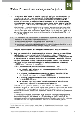 Módulo 15: Inversiones en Negocios Conjuntos

Ej 7      Las entidades A y B tienen un acuerdo contractual mediante el cual combinan sus
          operaciones, recursos y experiencia con la finalidad de fabricar, comercializar y
          distribuir una aeronave. Cada participante llevará a cabo una fase distinta del
          proceso de fabricación. Cada participante se hará cargo de sus propios costos y
          obtendrá una parte de los ingresos de actividades ordinarias por la venta del avión,
          proporción que se determinará en función de los términos del acuerdo contractual.
          Las entidades A y B tienen el control conjunto sobre las operaciones de fabricación de la
          aeronave, por lo tanto, es un negocio conjunto (operación controlada de forma conjunta).
          Cada participante (es decir, las entidades A y B) deben contabilizar su participación en la
          operación controlada de forma conjunta según lo establecido en los párrafos 15.4, 15.5,
          15.16, 15.17 y 15.19.

15.5        Con respecto a sus participaciones en operaciones controladas de forma conjunta, el
            participante reconocerá en sus estados financieros:
            (a) los activos que controla y los pasivos en los que incurre, y
            (b) los gastos en que incurre y su participación en los ingresos obtenidos de la venta de
                mercadería o prestación de servicios por el negocio conjunto.

          Ejemplo: contabilización de una operación controlada de forma conjunta

Ej 8      Dado que la magnitud del proyecto superó la capacidad individual de las entidades
          A y B, éstas presentaron una oferta conjunta para un contrato público con el
          gobierno destinado a construir una autopista entre dos ciudades. Luego del proceso
          de oferta, el gobierno concedió el contrato a las entidades A y B de forma conjunta.
          Según los términos del acuerdo contractual, el gobierno contrató a las entidades A y
          B de forma conjunta para la construcción de la autopista a cambio del pago de
          14.000.000 u.m.(2) (contrato de precio fijo).
          En 20X1, de conformidad con el acuerdo entre las entidades A y B:
                  las entidades A y B utilizaron sus propios equipos y empleados en la
                    actividad de construcción;
                  la entidad A construyó tres puentes necesarios para cruzar los ríos que
                    atraviesan la carretera a un costo de 4.000.000 u.m.;
                  la entidad B construyó todos los demás componentes de la autopista a un
                    costo de 6.000.000 u.m.;
                  las entidades A y B participaron equitativamente en las 14.000.000 u.m.
                    facturadas y cobradas de forma conjunta al gobierno.
          El acuerdo es una operación controlada de forma conjunta. Las entidades A y B han
          conservado el control de los activos que utilizan para cumplir con los requisitos del contrato
          y son responsables de sus respectivos pasivos. Las entidades cumplen con sus
          respectivas obligaciones contractuales mediante la prestación de servicios de construcción
          al gobierno.
          En sus estados financieros, las entidades A y B reconocen sus respectivas propiedades,
          planta y equipo y activos de operación, y comparten todos los pasivos derivados del
          acuerdo conjunto (como las garantías de cumplimiento). También reconocen los ingresos y
          gastos relacionados con la prestación de los servicios de construcción al gobierno.


()
     En este ejemplo, y en todos los demás ejemplos de este módulo, los importes monetarios se denominan en “unidades
monetarias” (u.m.).


Fundación IASC: Material de formación sobre la NIIF para las PYMES (versión 2010-2)                                     8
 