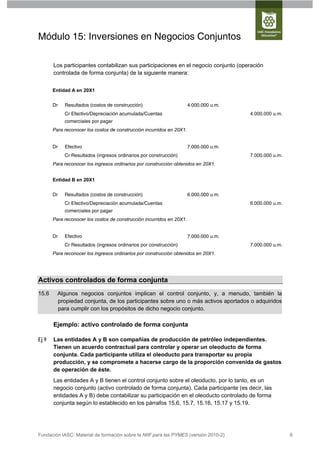 Módulo 15: Inversiones en Negocios Conjuntos

       Los participantes contabilizan sus participaciones en el negocio conjunto (operación
       controlada de forma conjunta) de la siguiente manera:


       Entidad A en 20X1


       Dr   Resultados (costos de construcción)                        4.000.000 u.m.
            Cr Efectivo/Depreciación acumulada/Cuentas                                  4.000.000 u.m.
            comerciales por pagar
       Para reconocer los costos de construcción incurridos en 20X1.


       Dr   Efectivo                                                   7.000.000 u.m.
            Cr Resultados (ingresos ordinarios por construcción)                        7.000.000 u.m.
       Para reconocer los ingresos ordinarios por construcción obtenidos en 20X1.


       Entidad B en 20X1


       Dr   Resultados (costos de construcción)                        6.000.000 u.m.
            Cr Efectivo/Depreciación acumulada/Cuentas                                  6.000.000 u.m.
            comerciales por pagar
       Para reconocer los costos de construcción incurridos en 20X1.


       Dr   Efectivo                                                   7.000.000 u.m.
            Cr Resultados (ingresos ordinarios por construcción)                        7.000.000 u.m.
       Para reconocer los ingresos ordinarios por construcción obtenidos en 20X1.




Activos controlados de forma conjunta
15.6     Algunos negocios conjuntos implican el control conjunto, y, a menudo, también la
         propiedad conjunta, de los participantes sobre uno o más activos aportados o adquiridos
         para cumplir con los propósitos de dicho negocio conjunto.

       Ejemplo: activo controlado de forma conjunta

Ej 9   Las entidades A y B son compañías de producción de petróleo independientes.
       Tienen un acuerdo contractual para controlar y operar un oleoducto de forma
       conjunta. Cada participante utiliza el oleoducto para transportar su propia
       producción, y se compromete a hacerse cargo de la proporción convenida de gastos
       de operación de éste.
       Las entidades A y B tienen el control conjunto sobre el oleoducto, por lo tanto, es un
       negocio conjunto (activo controlado de forma conjunta). Cada participante (es decir, las
       entidades A y B) debe contabilizar su participación en el oleoducto controlado de forma
       conjunta según lo establecido en los párrafos 15.6, 15.7, 15.16, 15.17 y 15.19.




Fundación IASC: Material de formación sobre la NIIF para las PYMES (versión 2010-2)                      9
 