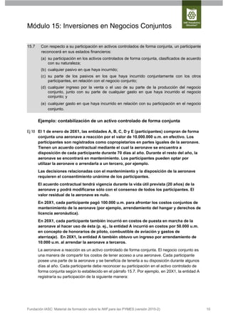 Módulo 15: Inversiones en Negocios Conjuntos

15.7    Con respecto a su participación en activos controlados de forma conjunta, un participante
        reconocerá en sus estados financieros:
        (a) su participación en los activos controlados de forma conjunta, clasificados de acuerdo
            con su naturaleza;
        (b) cualquier pasivo en que haya incurrido;
        (c) su parte de los pasivos en los que haya incurrido conjuntamente con los otros
            participantes, en relación con el negocio conjunto;
        (d) cualquier ingreso por la venta o el uso de su parte de la producción del negocio
            conjunto, junto con su parte de cualquier gasto en que haya incurrido el negocio
            conjunto; y
        (e) cualquier gasto en que haya incurrido en relación con su participación en el negocio
            conjunto.

       Ejemplo: contabilización de un activo controlado de forma conjunta

Ej 10 El 1 de enero de 20X1, las entidades A, B, C, D y E (participantes) compran de forma
      conjunta una aeronave a reacción por el valor de 10.000.000 u.m. en efectivo. Los
      participantes son registrados como copropietarios en partes iguales de la aeronave.
      Tienen un acuerdo contractual mediante el cual la aeronave se encuentra a
      disposición de cada participante durante 70 días al año. Durante el resto del año, la
      aeronave se encontrará en mantenimiento. Los participantes pueden optar por
      utilizar la aeronave o arrendarla a un tercero, por ejemplo.
       Las decisiones relacionadas con el mantenimiento y la disposición de la aeronave
       requieren el consentimiento unánime de los participantes.
       El acuerdo contractual tendrá vigencia durante la vida útil prevista (20 años) de la
       aeronave y podrá modificarse sólo con el consenso de todos los participantes. El
       valor residual de la aeronave es nulo.
       En 20X1, cada participante pagó 100.000 u.m. para afrontar los costos conjuntos de
       mantenimiento de la aeronave (por ejemplo, arrendamiento del hangar y derechos de
       licencia aeronáutica).
       En 20X1, cada participante también incurrió en costos de puesta en marcha de la
       aeronave al hacer uso de ésta (p. ej., la entidad A incurrió en costos por 50.000 u.m.
       en concepto de honorarios de piloto, combustible de aviación y gastos de
       aterrizaje). En 20X1, la entidad A también obtuvo un ingreso por arrendamiento de
       10.000 u.m. al arrendar la aeronave a terceros.
       La aeronave a reacción es un activo controlado de forma conjunta. El negocio conjunto es
       una manera de compartir los costos de tener acceso a una aeronave. Cada participante
       posee una parte de la aeronave y se beneficia de tenerla a su disposición durante algunos
       días al año. Cada participante debe reconocer su participación en el activo controlado de
       forma conjunta según lo establecido en el párrafo 15.7. Por ejemplo, en 20X1, la entidad A
       registraría su participación de la siguiente manera:




Fundación IASC: Material de formación sobre la NIIF para las PYMES (versión 2010-2)                  10
 