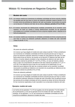 Módulo 15: Inversiones en Negocios Conjuntos

        Modelo del costo
15.10 Un inversor medirá sus inversiones en entidades controladas de forma conjunta, distintas
      de aquellas para las que haya un precio de cotización publicado (véase el párrafo 15.12)
      al costo menos las pérdidas por deterioro del valor acumuladas, reconocidas de acuerdo
      con la Sección 27 Deterioro del Valor de los Activos. [Véanse: párrafos 27.5 al 27.20].

15.11 El inversor reconocerá las distribuciones recibidas procedentes de la inversión como
      ingresos, sin tener en cuenta si dichas distribuciones proceden de las ganancias
      acumuladas por la entidad controlada de forma conjunta surgidas antes o después de la
      fecha de adquisición.

15.12 Un inversor medirá sus inversiones en entidades controladas de forma conjunta para las
      que haya un precio de cotización publicado utilizando el modelo del valor razonable
      (véase el párrafo 15.14).



        Notas

        Sin precio de cotización publicado
        Un inversor que haya elegido el modelo del costo (véase el párrafo 15.9(a)) contabilizará
        sus inversiones en entidades controladas de forma conjunta para las que no haya un
        precio de cotización publicado utilizando el modelo de costo-deterioro del valor. En cada
        fecha sobre la que se informa, de acuerdo con la Sección 27 Deterioro del Valor de los
        Activos, el inversor deberá considerar si hay indicadores de deterioro del valor de las
        inversiones (véanse los párrafos 27.7 al 27.9 y 27.29) y, en caso de haberlos, deberá
        llevar a cabo una comprobación del deterioro del valor (véanse los párrafos 27.7 y 27.11
        al 27.20). Si se determina que el valor de una inversión se ha deteriorado (o si se
        determina que el deterioro del valor de un periodo anterior se ha revertido), la entidad
        reconocerá una pérdida por deterioro (o la reversión de una pérdida por deterioro) en los
        resultados (véanse los párrafos 27.6 y 27.30).
        Precio de cotización publicado
        Un inversor que haya elegido el modelo del costo (véase el párrafo 15.9(a)) contabilizará
        sus inversiones en entidades controladas de forma conjunta para las que haya un precio
        de cotización publicado utilizando el modelo del valor razonable. Esto se aplicará aunque
        las acciones de la entidad controlada de forma conjunta se coticen de forma infrecuente.
        En las inversiones registradas al valor razonable no se comprueba el deterioro del valor.


      Ejemplos: modelo del costo

       Los hechos de los ejemplos 11 al 16 son iguales a los de los ejemplos 17 al 22 (método
       de la participación) y a los de los ejemplos 26 al 32 (modelo del valor razonable). Sin
       embargo, en los ejemplos 11 al 16, las inversiones en entidades controladas de forma
       conjunta se contabilizan utilizando el modelo del costo.




Fundación IASC: Material de formación sobre la NIIF para las PYMES (versión 2010-2)                 12
 