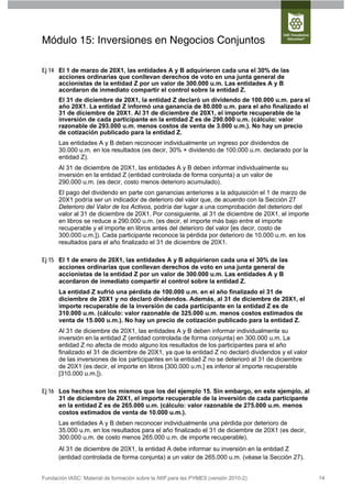 Módulo 15: Inversiones en Negocios Conjuntos

Ej 14 El 1 de marzo de 20X1, las entidades A y B adquirieron cada una el 30% de las
      acciones ordinarias que conllevan derechos de voto en una junta general de
      accionistas de la entidad Z por un valor de 300.000 u.m. Las entidades A y B
      acordaron de inmediato compartir el control sobre la entidad Z.
      El 31 de diciembre de 20X1, la entidad Z declaró un dividendo de 100.000 u.m. para el
      año 20X1. La entidad Z informó una ganancia de 80.000 u.m. para el año finalizado el
      31 de diciembre de 20X1. Al 31 de diciembre de 20X1, el importe recuperable de la
      inversión de cada participante en la entidad Z es de 290.000 u.m. (cálculo: valor
      razonable de 293.000 u.m. menos costos de venta de 3.000 u.m.). No hay un precio
      de cotización publicado para la entidad Z.
      Las entidades A y B deben reconocer individualmente un ingreso por dividendos de
      30.000 u.m. en los resultados (es decir, 30% × dividendo de 100.000 u.m. declarado por la
      entidad Z).
      Al 31 de diciembre de 20X1, las entidades A y B deben informar individualmente su
      inversión en la entidad Z (entidad controlada de forma conjunta) a un valor de
      290.000 u.m. (es decir, costo menos deterioro acumulado).
      El pago del dividendo en parte con ganancias anteriores a la adquisición el 1 de marzo de
      20X1 podría ser un indicador de deterioro del valor que, de acuerdo con la Sección 27
      Deterioro del Valor de los Activos, podría dar lugar a una comprobación del deterioro del
      valor al 31 de diciembre de 20X1. Por consiguiente, al 31 de diciembre de 20X1, el importe
      en libros se reduce a 290.000 u.m. (es decir, el importe más bajo entre el importe
      recuperable y el importe en libros antes del deterioro del valor [es decir, costo de
      300.000 u.m.]). Cada participante reconoce la pérdida por deterioro de 10.000 u.m. en los
      resultados para el año finalizado el 31 de diciembre de 20X1.

Ej 15 El 1 de enero de 20X1, las entidades A y B adquirieron cada una el 30% de las
      acciones ordinarias que conllevan derechos de voto en una junta general de
      accionistas de la entidad Z por un valor de 300.000 u.m. Las entidades A y B
      acordaron de inmediato compartir el control sobre la entidad Z.
      La entidad Z sufrió una pérdida de 100.000 u.m. en el año finalizado el 31 de
      diciembre de 20X1 y no declaró dividendos. Además, al 31 de diciembre de 20X1, el
      importe recuperable de la inversión de cada participante en la entidad Z es de
      310.000 u.m. (cálculo: valor razonable de 325.000 u.m. menos costos estimados de
      venta de 15.000 u.m.). No hay un precio de cotización publicado para la entidad Z.
      Al 31 de diciembre de 20X1, las entidades A y B deben informar individualmente su
      inversión en la entidad Z (entidad controlada de forma conjunta) en 300.000 u.m. La
      entidad Z no afecta de modo alguno los resultados de los participantes para el año
      finalizado el 31 de diciembre de 20X1, ya que la entidad Z no declaró dividendos y el valor
      de las inversiones de los participantes en la entidad Z no se deterioró al 31 de diciembre
      de 20X1 (es decir, el importe en libros [300.000 u.m.] es inferior al importe recuperable
      [310.000 u.m.]).

Ej 16 Los hechos son los mismos que los del ejemplo 15. Sin embargo, en este ejemplo, al
      31 de diciembre de 20X1, el importe recuperable de la inversión de cada participante
      en la entidad Z es de 265.000 u.m. (cálculo: valor razonable de 275.000 u.m. menos
      costos estimados de venta de 10.000 u.m.).
      Las entidades A y B deben reconocer individualmente una pérdida por deterioro de
      35.000 u.m. en los resultados para el año finalizado el 31 de diciembre de 20X1 (es decir,
      300.000 u.m. de costo menos 265.000 u.m. de importe recuperable).
      Al 31 de diciembre de 20X1, la entidad A debe informar su inversión en la entidad Z
      (entidad controlada de forma conjunta) a un valor de 265.000 u.m. (véase la Sección 27).


Fundación IASC: Material de formación sobre la NIIF para las PYMES (versión 2010-2)                 14
 