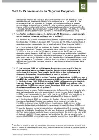Módulo 15: Inversiones en Negocios Conjuntos

          indicador de deterioro del valor que, de acuerdo con la Sección 27, daría lugar a una
          comprobación del deterioro del valor al 31 de diciembre de 20X1 (es decir, al 31 de
          diciembre de 20X1, las entidades A y B deben calcular individualmente el importe
          recuperable de su inversión en la entidad Z y, si el importe recuperable es inferior al
          importe en libros, reducir el importe en libros hasta alcanzar el importe recuperable). En
          este caso, no habría deterioro del valor, ya que el valor razonable (400.000 u.m.) menos
          los costos de venta de la inversión superaría su importe en libros (345.000 u.m.).
Ej 19 Los hechos son los mismos que los del ejemplo 17. Sin embargo, en este ejemplo,
      hay un precio de cotización publicado para la entidad Z.
          Las entidades A y B deben reconocer individualmente su participación en los ingresos de
          la entidad Z de 120.000 u.m. (es decir, 30% × ganancia de 400.000 u.m. de la entidad Z
          para el periodo) en los resultados para el año finalizado el 31 de diciembre de 20X1.
          Al 31 de diciembre de 20X1, las entidades A y B deben informar individualmente su
          inversión en la entidad Z (entidad controlada de forma conjunta) a un valor de
          375.000 u.m. (cálculo: costo de 300.000 u.m. + participación de 120.000 u.m. en las
          ganancias menos dividendo de 45.000 u.m.). Los participantes también deben considerar
          si existen indicadores de deterioro del valor de su inversión y, en caso de haberlos, llevar a
          cabo una comprobación del deterioro del valor de acuerdo con la Sección 27 Deterioro del
          Valor de los Activos. En este caso, no habría deterioro del valor, ya que el valor razonable
          (425.000 u.m.) menos los costos de venta de la inversión superaría el importe en libros
          (375.000 u.m.).(4)

Ej 20 El 1 de marzo de 20X1, las entidades A y B adquirieron cada una el 30% de las
      acciones ordinarias que conllevan derechos de voto en una junta general de
      accionistas de la entidad Z por un valor de 300.000 u.m. Las entidades A y B
      acordaron de inmediato compartir el control sobre la entidad Z.
          El 31 de diciembre de 20X1, la entidad Z declaró un dividendo de 100.000 u.m. para el
          año 20X1. La entidad Z informó una ganancia de 80.000 u.m. para el año finalizado el
          31 de diciembre de 20X1. Al 31 de diciembre de 20X1, el importe recuperable de la
          inversión de cada participante en la entidad Z es de 290.000 u.m. (cálculo: valor
          razonable de 293.000 u.m. menos costos de venta de 3.000 u.m.). No hay un precio
          de cotización publicado para la entidad Z.
          Suponiendo que la entidad Z obtuvo sus ganancias de forma uniforme a lo largo del año,
          cada participante debe reconocer su participación en los ingresos de la entidad Z de
          20.000 u.m. en los resultados (es decir, 30% × ganancia de 66.667 u.m. obtenida por la
          entidad Z durante el periodo de 10 meses finalizado el 31 de diciembre de 20X1).
          Al 31 de diciembre de 20X1, las entidades A y B deben informar individualmente su
          inversión en la entidad Z (entidad controlada de forma conjunta) a un valor de
          290.000 u.m. (cálculo: costo de 300.000 u.m. + participación de 20.000 u.m. en las
          ganancias de la entidad controlada de forma conjunta menos dividendo de 30.000 u.m.).
          El pago del dividendo con ganancias anteriores a la adquisición el 1 de marzo de 20X1
          podría ser un indicador de deterioro del valor que, de acuerdo con la Sección 27 Deterioro
          del Valor de los Activos, podría dar lugar a una comprobación del deterioro del valor al 31
          de diciembre de 20X1. En este caso, no habría deterioro del valor, ya que el importe
          recuperable (290.000 u.m.) de la inversión es igual a su importe en libros (290.000 u.m.).



(4)
      Nota: Salvo en la medida en que el valor razonable sea relevante para comprobar el deterioro del valor de acuerdo con la
Sección 27 Deterioro del Valor de los Activos, no se utilizará el precio de mercado para contabilizar las inversiones mediante el
método de la participación.


Fundación IASC: Material de formación sobre la NIIF para las PYMES (versión 2010-2)                                                 16
 