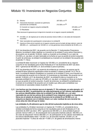 Módulo 15: Inversiones en Negocios Conjuntos


        Dr Efectivo                                                     207.500 u.m.(a)
        Dr Instrumento financiero: inversión en patrimonio
           (acciones de la entidad B)                                   212.500 u.m.(b)
              Cr Inversión en negocio conjunto (entidad B)                                     375.000 u.m.(c)
              Cr Resultados                                                                      45.000 u.m.
        Para reconocer la ganancia por la baja de la inversión en el negocio conjunto (entidad B).


        (a)   212.500 u.m. de ingresos por la venta de acciones menos 5.000 u.m. de costos de transacción
              incurridos.
        (b)
              Valor razonable de la participación conservada en la entidad B.
        (c)   Importe en libros de la inversión en el negocio conjunto que se ha dado de baja (cálculo: costo de
              300.000 u.m. + participación de 120.000 u.m. en las ganancias menos dividendo de 45.000 u.m.).


      Al 31 de diciembre de 20X1, de acuerdo con la Sección 11 Instrumentos Financieros
      Básicos, la entidad A debe clasificar su inversión en la entidad Z como activo financiero y,
      de acuerdo con el párrafo 14.8(i)(ii), medir su inversión en la entidad Z a un valor de
      212.500 u.m. (es decir, el valor razonable en la fecha en que se perdió el control conjunto).
      A partir de entonces, la entidad A contabilizará su inversión en la entidad Z de acuerdo con
      el párrafo 11.14(c)).
      La entidad B debe reconocer un ingreso de 120.000 u.m. procedente de su negocio
      conjunto en los resultados para el año finalizado el 31 de diciembre de 20X1 (es decir,
      30% × ganancia de 400.000 u.m. de la entidad Z para el periodo).
      Al 31 de diciembre de 20X1, en ausencia de evidencia en contrario, se supone que la
      entidad B tiene influencia significativa sobre la entidad Z (véase el párrafo 14.3). Por lo
      tanto, la entidad B deberá contabilizar su inversión en la entidad Z como una inversión en
      una asociada de acuerdo con la Sección 14 Inversiones en Asociadas. De acuerdo con el
      párrafo 14.8(i)(iii), el 31 de diciembre de 20X1, la entidad B mide su inversión en la
      asociada (entidad Z) a un valor de 375.000 u.m. (es decir, el importe en libros en la fecha
      en que se perdió el control conjunto). A partir de entonces, la entidad B contabilizará su
      inversión en la entidad Z de acuerdo con el modelo que utilice para contabilizar sus
      inversiones en asociadas (véase el párrafo 14.4).

Ej 25 Los hechos son los mismos que en el ejemplo 17. Sin embargo, en este ejemplo, el 1
      de enero de 20X1, la participación de cada participante en los valores razonables de
      los activos identificables netos de la entidad Z es de 280.000 u.m. y el valor
      razonable de uno de los activos de la entidad Z (una máquina) superó su importe en
      libros (en el estado de situación financiera de la entidad Z) en 50.000 u.m. La
      máquina se deprecia con el método lineal a un valor residual de cero durante los
      cinco años de vida útil que le restan.
      Las entidades A y B estimaron que la vida útil de la plusvalía implícita es de cinco años.
      Las entidades A y B deben reconocer un ingreso de 113.000 u.m. procedente de su
      entidad controlada de forma conjunta en los resultados para el año finalizado el 31 de
      diciembre de 20X1 (es decir, 30% × ganancia de 400.000 u.m. de la entidad Z para el
      periodo menos 4.000 u.m. de amortización de la plusvalía implícita (cálculo: 300.000 u.m.
      de costo de adquisición menos 280.000 u.m. de participación en los valores razonables de
      los activos identificables netos = 20.000 u.m. de plusvalía implícita. 20.000 u.m. de
      plusvalía implícita ÷ 5 años de vida útil = 4.000 u.m. de gastos de amortización) menos




Fundación IASC: Material de formación sobre la NIIF para las PYMES (versión 2010-2)                                19
 