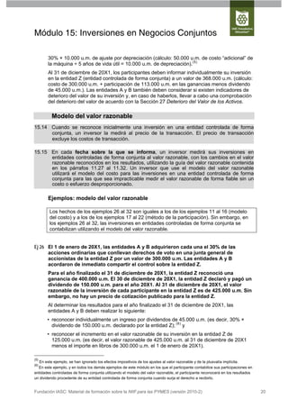 Módulo 15: Inversiones en Negocios Conjuntos

       30% × 10.000 u.m. de ajuste por depreciación (cálculo: 50.000 u.m. de costo “adicional” de
       la máquina ÷ 5 años de vida útil = 10.000 u.m. de depreciación).(5)
       Al 31 de diciembre de 20X1, los participantes deben informar individualmente su inversión
       en la entidad Z (entidad controlada de forma conjunta) a un valor de 368.000 u.m. (cálculo:
       costo de 300.000 u.m. + participación de 113.000 u.m. en las ganancias menos dividendo
       de 45.000 u.m.). Las entidades A y B también deben considerar si existen indicadores de
       deterioro del valor de su inversión y, en caso de haberlos, llevar a cabo una comprobación
       del deterioro del valor de acuerdo con la Sección 27 Deterioro del Valor de los Activos.

          Modelo del valor razonable
15.14 Cuando se reconoce inicialmente una inversión en una entidad controlada de forma
      conjunta, un inversor la medirá al precio de la transacción. El precio de transacción
      excluye los costos de transacción.

15.15 En cada fecha sobre la que se informa, un inversor medirá sus inversiones en
      entidades controladas de forma conjunta al valor razonable, con los cambios en el valor
      razonable reconocidos en los resultados, utilizando la guía del valor razonable contenida
      en los párrafos 11.27 al 11.32. Un inversor que use el modelo del valor razonable
      utilizará el modelo del costo para las inversiones en una entidad controlada de forma
      conjunta para las que sea impracticable medir el valor razonable de forma fiable sin un
      costo o esfuerzo desproporcionado.

       Ejemplos: modelo del valor razonable

        Los hechos de los ejemplos 26 al 32 son iguales a los de los ejemplos 11 al 16 (modelo
        del costo) y a los de los ejemplos 17 al 22 (método de la participación). Sin embargo, en
        los ejemplos 26 al 32, las inversiones en entidades controladas de forma conjunta se
        contabilizan utilizando el modelo del valor razonable.


Ej 26 El 1 de enero de 20X1, las entidades A y B adquirieron cada una el 30% de las
      acciones ordinarias que conllevan derechos de voto en una junta general de
      accionistas de la entidad Z por un valor de 300.000 u.m. Las entidades A y B
      acordaron de inmediato compartir el control sobre la entidad Z.
       Para el año finalizado el 31 de diciembre de 20X1, la entidad Z reconoció una
       ganancia de 400.000 u.m. El 30 de diciembre de 20X1, la entidad Z declaró y pagó un
       dividendo de 150.000 u.m. para el año 20X1. Al 31 de diciembre de 20X1, el valor
       razonable de la inversión de cada participante en la entidad Z es de 425.000 u.m. Sin
       embargo, no hay un precio de cotización publicado para la entidad Z.
       Al determinar los resultados para el año finalizado el 31 de diciembre de 20X1, las
       entidades A y B deben realizar lo siguiente:
       • reconocer individualmente un ingreso por dividendos de 45.000 u.m. (es decir, 30% ×
         dividendo de 150.000 u.m. declarado por la entidad Z); (6) y
       • reconocer el incremento en el valor razonable de su inversión en la entidad Z de
         125.000 u.m. (es decir, el valor razonable de 425.000 u.m. al 31 de diciembre de 20X1
         menos el importe en libros de 300.000 u.m. el 1 de enero de 20X1).

(5)
   En este ejemplo, se han ignorado los efectos impositivos de los ajustes al valor razonable y de la plusvalía implícita.
(6)
  En este ejemplo, y en todos los demás ejemplos de este módulo en los que el participante contabilice sus participaciones en
entidades controladas de forma conjunta utilizando el modelo del valor razonable, el participante reconocerá en los resultados
un dividendo procedente de su entidad controlada de forma conjunta cuando surja el derecho a recibirlo.


Fundación IASC: Material de formación sobre la NIIF para las PYMES (versión 2010-2)                                              20
 