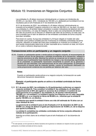 Módulo 15: Inversiones en Negocios Conjuntos

          Las entidades A y B deben reconocer individualmente un ingreso por dividendos de
          45.000 u.m. (es decir, 30% × dividendo de 150.000 u.m. declarado por la entidad Z) en los
          resultados para el año finalizado el 31 de diciembre de 20X1.
          Al 31 de diciembre de 20X1, las entidades A y B deben informar individualmente su
          inversión en la entidad Z (negocio conjunto) a un valor de 300.000 u.m. (es decir, al costo).
          Las entidades A y B también deben considerar si existen indicadores de deterioro del valor
          de sus inversiones y, en caso de haberlos, llevar a cabo una comprobación del deterioro
          del valor de acuerdo con la Sección 27 Deterioro del Valor de los Activos. En este caso, es
          poco probable que el valor se deteriore en las entidades controladas de forma conjunta
          que sean rentables.
          Para tener en cuenta: Aunque las entidades A y B hayan elegido el modelo del valor
          razonable como política contable para las inversiones en entidades controladas de forma
          conjunta, utilizarán el modelo del costo para contabilizar su inversión en la entidad Z, ya
          que resulta impracticable determinar el valor razonable de su inversión en ésta, sin incurrir
          en un costo o esfuerzo desproporcionado.

Transacciones entre un participante y un negocio conjunto
15.16 Cuando un participante aporte o venda activos al negocio conjunto, el reconocimiento de
      cualquier porción de las ganancias o pérdidas procedentes de la transacción, reflejará la
      esencia económica de ésta. Mientras los activos se conserven por el negocio conjunto, y
      siempre que el participante haya transferido los riesgos y las recompensas significativas
      de la propiedad, el participante reconocerá únicamente la porción de la ganancia o
      pérdida que sea atribuible a las participaciones de los otros participantes. El participante
      reconocerá el importe total de cualquier pérdida, cuando la contribución efectuada o la
      venta proporcionen evidencia de una pérdida por deterioro del valor.

             Notas
             Cuando un participante vende activos a su negocio conjunto, la transacción se suele
             denominar transacción descendente.

          Ejemplo: el participante aporta un activo a la entidad controlada de forma
          conjunta

Ej 33 El 1 de enero de 20X1, las entidades A y B (participantes) conforman un negocio
      conjunto (entidad Z). Tras constituir la entidad Z, las entidades A y B adquieren
      respectivamente el 50% del capital en acciones de la entidad Z. A cambio de sus
      participaciones en la entidad Z, las entidades A y B aportan individualmente
      100.000 u.m. a la entidad Z. La entidad A aporta una máquina con un valor razonable
      de 100.000 u.m. y un importe en libros de 80.000 u.m., mientras que la entidad B
      aporta 100.000 u.m. en efectivo.
          La máquina que aportó la entidad A tiene una vida útil estimada de 10 años con un
          valor residual de cero.
          La ganancia de la entidad Z para el año finalizado el 31 de diciembre de 20X1 es de
          30.000 u.m. (luego de deducir el gasto por depreciación de 10.000 u.m. de la máquina
          que aportó la entidad A).
          La entidad A contabiliza las entidades controladas de forma conjunta utilizando el
          método de la participación.
          Asientos en el libro diario de la entidad A para el año finalizado el 31 de diciembre de
          20X1:(8)


(8)
      En este ejemplo, se han ignorado los efectos impositivos de la ganancia no realizada con respecto al activo que aportó el
participante a la entidad controlada de forma conjunta.


Fundación IASC: Material de formación sobre la NIIF para las PYMES (versión 2010-2)                                               23
 