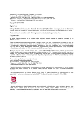 International Accounting Standards Committee Foundation®
30 Cannon Street | London EC4M 6XH | United Kingdom
Telephone: +44 (0)20 7246 6410 | Fax: +44 (0)20 7246 6411 | Email: iasb@iasb.org
Publications Telephone: +44 (0)20 7332 2730 | Publications Fax: +44 (0)20 7332 2749
Publications Email: publications@iasb.org | Web: www.iasb.org

Copyright © 2010 IASCF®

Right of use

Although the International Accounting Standards Committee (IASC) Foundation encourages you to use this training
material, as a whole or in part, for educational purposes, you must do so in accordance with the copyright terms below.

Please note that the use of this module of training material is not subject to the payment of a fee.

Copyright notice

All rights, including copyright, in the content of this module of training material are owned or controlled by the
IASC Foundation.

Unless you are reproducing the training module in whole or in part to be used in a stand-alone document, you must not
use or reproduce, or allow anyone else to use or reproduce, any trade marks that appear on or in the training material.
For the avoidance of any doubt, you must not use or reproduce any trade mark that appears on or in the training material
if you are using all or part of the training materials to incorporate into your own documentation. These trade marks
include, but are not limited to, the IASC Foundation and IASB names and logos.

When you copy any extract, in whole or in part, from a module of the IASC Foundation training material, you must ensure
that your documentation includes a copyright acknowledgement that the IASC Foundation is the source of your training
material. You must ensure that any extract you are copying from the IASC Foundation training material is reproduced
accurately and is not used in a misleading context. Any other proposed use of the IASC Foundation training materials
will require a licence in writing.

Please address publication and copyright matters to:
IASC Foundation Publications Department
30 Cannon Street London EC4M 6XH United Kingdom
Telephone: +44 (0)20 7332 2730 Fax: +44 (0)20 7332 7249
Email:publications@iasb.org Web: www.iasb.org

The IASC Foundation, the authors and the publishers do not accept responsibility for loss caused to any person who acts
or refrains from acting in reliance on the material in this publication, whether such loss is caused by negligence or
otherwise.

The Spanish translation of the Training Material for the IFRS® for SMEs contained in this publication has not been
approved by a review committee appointed by the IASCF. The Spanish translation is copyright of the IASCF.




The IASB logo/the IASCF logo/‘Hexagon Device’, ‘IASC Foundation Education logo’, IASC Foundation’, ‘eIFRS’, ‘IAS’,
‘IASB’, ‘IASC’, ‘IASCF’, ‘IASC Foundation Education’ ‘IASs’, ‘IFRIC’, ‘IFRS’, ‘IFRSs’, ‘International Accounting
Standards’, ‘International Financial Reporting Standards’ and ‘SIC’ are Trade Marks of the IASC Foundation.
 