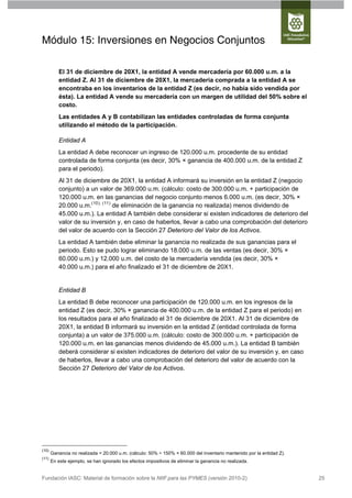Módulo 15: Inversiones en Negocios Conjuntos

          El 31 de diciembre de 20X1, la entidad A vende mercadería por 60.000 u.m. a la
          entidad Z. Al 31 de diciembre de 20X1, la mercadería comprada a la entidad A se
          encontraba en los inventarios de la entidad Z (es decir, no había sido vendida por
          ésta). La entidad A vende su mercadería con un margen de utilidad del 50% sobre el
          costo.
          Las entidades A y B contabilizan las entidades controladas de forma conjunta
          utilizando el método de la participación.

          Entidad A
          La entidad A debe reconocer un ingreso de 120.000 u.m. procedente de su entidad
          controlada de forma conjunta (es decir, 30% × ganancia de 400.000 u.m. de la entidad Z
          para el periodo).
          Al 31 de diciembre de 20X1, la entidad A informará su inversión en la entidad Z (negocio
          conjunto) a un valor de 369.000 u.m. (cálculo: costo de 300.000 u.m. + participación de
          120.000 u.m. en las ganancias del negocio conjunto menos 6.000 u.m. (es decir, 30% ×
          20.000 u.m.(10), (11) de eliminación de la ganancia no realizada) menos dividendo de
          45.000 u.m.). La entidad A también debe considerar si existen indicadores de deterioro del
          valor de su inversión y, en caso de haberlos, llevar a cabo una comprobación del deterioro
          del valor de acuerdo con la Sección 27 Deterioro del Valor de los Activos.
          La entidad A también debe eliminar la ganancia no realizada de sus ganancias para el
          periodo. Esto se pudo lograr eliminando 18.000 u.m. de las ventas (es decir, 30% ×
          60.000 u.m.) y 12.000 u.m. del costo de la mercadería vendida (es decir, 30% ×
          40.000 u.m.) para el año finalizado el 31 de diciembre de 20X1.


          Entidad B
          La entidad B debe reconocer una participación de 120.000 u.m. en los ingresos de la
          entidad Z (es decir, 30% × ganancia de 400.000 u.m. de la entidad Z para el periodo) en
          los resultados para el año finalizado el 31 de diciembre de 20X1. Al 31 de diciembre de
          20X1, la entidad B informará su inversión en la entidad Z (entidad controlada de forma
          conjunta) a un valor de 375.000 u.m. (cálculo: costo de 300.000 u.m. + participación de
          120.000 u.m. en las ganancias menos dividendo de 45.000 u.m.). La entidad B también
          deberá considerar si existen indicadores de deterioro del valor de su inversión y, en caso
          de haberlos, llevar a cabo una comprobación del deterioro del valor de acuerdo con la
          Sección 27 Deterioro del Valor de los Activos.




(10)
       Ganancia no realizada = 20.000 u.m. (cálculo: 50% ÷ 150% × 60.000 del inventario mantenido por la entidad Z).
(11)
       En este ejemplo, se han ignorado los efectos impositivos de eliminar la ganancia no realizada.


Fundación IASC: Material de formación sobre la NIIF para las PYMES (versión 2010-2)                                    25
 