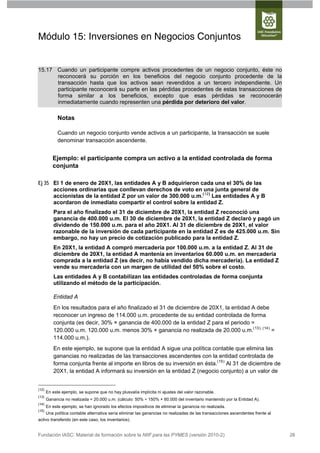 Módulo 15: Inversiones en Negocios Conjuntos


15.17 Cuando un participante compre activos procedentes de un negocio conjunto, éste no
      reconocerá su porción en los beneficios del negocio conjunto procedente de la
      transacción hasta que los activos sean revendidos a un tercero independiente. Un
      participante reconocerá su parte en las pérdidas procedentes de estas transacciones de
      forma similar a los beneficios, excepto que esas pérdidas se reconocerán
      inmediatamente cuando representen una pérdida por deterioro del valor.

             Notas

             Cuando un negocio conjunto vende activos a un participante, la transacción se suele
             denominar transacción ascendente.


          Ejemplo: el participante compra un activo a la entidad controlada de forma
          conjunta

Ej 35 El 1 de enero de 20X1, las entidades A y B adquirieron cada una el 30% de las
      acciones ordinarias que conllevan derechos de voto en una junta general de
      accionistas de la entidad Z por un valor de 300.000 u.m.(12) Las entidades A y B
      acordaron de inmediato compartir el control sobre la entidad Z.
           Para el año finalizado el 31 de diciembre de 20X1, la entidad Z reconoció una
           ganancia de 400.000 u.m. El 30 de diciembre de 20X1, la entidad Z declaró y pagó un
           dividendo de 150.000 u.m. para el año 20X1. Al 31 de diciembre de 20X1, el valor
           razonable de la inversión de cada participante en la entidad Z es de 425.000 u.m. Sin
           embargo, no hay un precio de cotización publicado para la entidad Z.
           En 20X1, la entidad A compró mercadería por 100.000 u.m. a la entidad Z. Al 31 de
           diciembre de 20X1, la entidad A mantenía en inventarios 60.000 u.m. en mercadería
           comprada a la entidad Z (es decir, no había vendido dicha mercadería). La entidad Z
           vende su mercadería con un margen de utilidad del 50% sobre el costo.
           Las entidades A y B contabilizan las entidades controladas de forma conjunta
           utilizando el método de la participación.

           Entidad A
           En los resultados para el año finalizado el 31 de diciembre de 20X1, la entidad A debe
           reconocer un ingreso de 114.000 u.m. procedente de su entidad controlada de forma
           conjunta (es decir, 30% × ganancia de 400.000 de la entidad Z para el periodo =
           120.000 u.m. 120.000 u.m. menos 30% × ganancia no realizada de 20.000 u.m.(13), (14) =
           114.000 u.m.).
           En este ejemplo, se supone que la entidad A sigue una política contable que elimina las
           ganancias no realizadas de las transacciones ascendentes con la entidad controlada de
           forma conjunta frente al importe en libros de su inversión en ésta.(15) Al 31 de diciembre de
           20X1, la entidad A informará su inversión en la entidad Z (negocio conjunto) a un valor de


(12)
       En este ejemplo, se supone que no hay plusvalía implícita ni ajustes del valor razonable.
(13)
       Ganancia no realizada = 20.000 u.m. (cálculo: 50% ÷ 150% × 60.000 del inventario mantenido por la Entidad A).
(14)
       En este ejemplo, se han ignorado los efectos impositivos de eliminar la ganancia no realizada.
(15)
       Una política contable alternativa sería eliminar las ganancias no realizadas de las transacciones ascendentes frente al
activo transferido (en este caso, los inventarios).


Fundación IASC: Material de formación sobre la NIIF para las PYMES (versión 2010-2)                                              26
 
