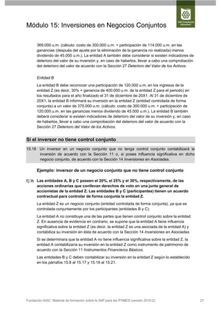 Módulo 15: Inversiones en Negocios Conjuntos

      369.000 u.m. (cálculo: costo de 300.000 u.m. + participación de 114.000 u.m. en las
      ganancias (después del ajuste por la eliminación de la ganancia no realizada) menos
      dividendo de 45.000 u.m.). La entidad A también debe considerar si existen indicadores de
      deterioro del valor de su inversión y, en caso de haberlos, llevar a cabo una comprobación
      del deterioro del valor de acuerdo con la Sección 27 Deterioro del Valor de los Activos.


      Entidad B
      La entidad B debe reconocer una participación de 120.000 u.m. en los ingresos de la
      entidad Z (es decir, 30% × ganancia de 400.000 u.m. de la entidad Z para el periodo) en
      los resultados para el año finalizado el 31 de diciembre de 20X1. Al 31 de diciembre de
      20X1, la entidad B informará su inversión en la entidad Z (entidad controlada de forma
      conjunta) a un valor de 375.000 u.m. (cálculo: costo de 300.000 u.m. + participación de
      120.000 u.m. en las ganancias menos dividendo de 45.000 u.m.). La entidad B también
      deberá considerar si existen indicadores de deterioro del valor de su inversión y, en caso
      de haberlos, llevar a cabo una comprobación del deterioro del valor de acuerdo con la
      Sección 27 Deterioro del Valor de los Activos.


Si el inversor no tiene control conjunto
15.18 Un inversor en un negocio conjunto que no tenga control conjunto contabilizará la
      inversión de acuerdo con la Sección 11 o, si posee influencia significativa en dicho
      negocio conjunto, de acuerdo con la Sección 14 Inversiones en Asociadas.

      Ejemplo: inversor de un negocio conjunto que no tiene control conjunto

Ej 36 Las entidades A, B y C poseen el 20%, el 25% y el 30%, respectivamente, de las
      acciones ordinarias que conllevan derechos de voto en una junta general de
      accionistas de la entidad Z. Las entidades B y C (participantes) tienen un acuerdo
      contractual para controlar de forma conjunta la entidad Z.
      La entidad Z es un negocio conjunto (entidad controlada de forma conjunta), ya que es
      controlada conjuntamente por los participantes (entidades B y C).
      La entidad A no constituye una de las partes que tienen control conjunto sobre la entidad
      Z. En ausencia de evidencia en contrario, se supone que la entidad A tiene influencia
      significativa sobre la entidad Z (es decir, la entidad Z es una asociada de la entidad A) y
      contabiliza su inversión en ésta de acuerdo con la Sección 14 Inversiones en Asociadas.
      Si se determinara que la entidad A no tiene influencia significativa sobre la entidad Z, la
      entidad A contabilizaría su inversión en la entidad Z como instrumento de patrimonio de
      acuerdo con la Sección 11 Instrumentos Financieros Básicos.
      Las entidades B y C deben contabilizar su inversión en la entidad Z según lo establecido
      en los párrafos 15.8 al 15.17 y 15.19 al 15.21.




Fundación IASC: Material de formación sobre la NIIF para las PYMES (versión 2010-2)                 27
 