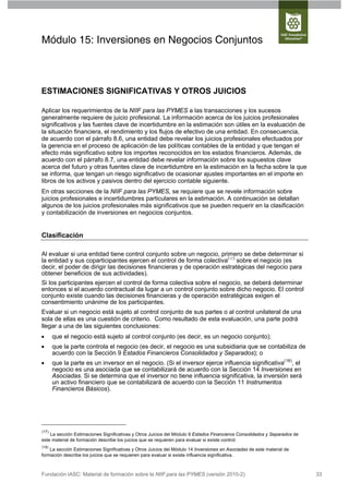 Módulo 15: Inversiones en Negocios Conjuntos



ESTIMACIONES SIGNIFICATIVAS Y OTROS JUICIOS

Aplicar los requerimientos de la NIIF para las PYMES a las transacciones y los sucesos
generalmente requiere de juicio profesional. La información acerca de los juicios profesionales
significativos y las fuentes clave de incertidumbre en la estimación son útiles en la evaluación de
la situación financiera, el rendimiento y los flujos de efectivo de una entidad. En consecuencia,
de acuerdo con el párrafo 8.6, una entidad debe revelar los juicios profesionales efectuados por
la gerencia en el proceso de aplicación de las políticas contables de la entidad y que tengan el
efecto más significativo sobre los importes reconocidos en los estados financieros. Además, de
acuerdo con el párrafo 8.7, una entidad debe revelar información sobre los supuestos clave
acerca del futuro y otras fuentes clave de incertidumbre en la estimación en la fecha sobre la que
se informa, que tengan un riesgo significativo de ocasionar ajustes importantes en el importe en
libros de los activos y pasivos dentro del ejercicio contable siguiente.
En otras secciones de la NIIF para las PYMES, se requiere que se revele información sobre
juicios profesionales e incertidumbres particulares en la estimación. A continuación se detallan
algunos de los juicios profesionales más significativos que se pueden requerir en la clasificación
y contabilización de inversiones en negocios conjuntos.


Clasificación

Al evaluar si una entidad tiene control conjunto sobre un negocio, primero se debe determinar si
la entidad y sus coparticipantes ejercen el control de forma colectiva( 17 ) sobre el negocio (es
decir, el poder de dirigir las decisiones financieras y de operación estratégicas del negocio para
obtener beneficios de sus actividades).
Si los participantes ejercen el control de forma colectiva sobre el negocio, se deberá determinar
entonces si el acuerdo contractual da lugar a un control conjunto sobre dicho negocio. El control
conjunto existe cuando las decisiones financieras y de operación estratégicas exigen el
consentimiento unánime de los participantes.
Evaluar si un negocio está sujeto al control conjunto de sus partes o al control unilateral de una
sola de ellas es una cuestión de criterio. Como resultado de esta evaluación, una parte podrá
llegar a una de las siguientes conclusiones:
      que el negocio está sujeto al control conjunto (es decir, es un negocio conjunto);
      que la parte controla el negocio (es decir, el negocio es una subsidiaria que se contabiliza de
       acuerdo con la Sección 9 Estados Financieros Consolidados y Separados); o
      que la parte es un inversor en el negocio. (Si el inversor ejerce influencia significativa(18), el
       negocio es una asociada que se contabilizará de acuerdo con la Sección 14 Inversiones en
       Asociadas. Si se determina que el inversor no tiene influencia significativa, la inversión será
       un activo financiero que se contabilizará de acuerdo con la Sección 11 Instrumentos
       Financieros Básicos).




(17)
    La sección Estimaciones Significativas y Otros Juicios del Módulo 9 Estados Financieros Consolidados y Separados de
este material de formación describe los juicios que se requieren para evaluar si existe control.
(18)
    La sección Estimaciones Significativas y Otros Juicios del Módulo 14 Inversiones en Asociadas de este material de
formación describe los juicios que se requieren para evaluar si existe influencia significativa.



Fundación IASC: Material de formación sobre la NIIF para las PYMES (versión 2010-2)                                       33
 