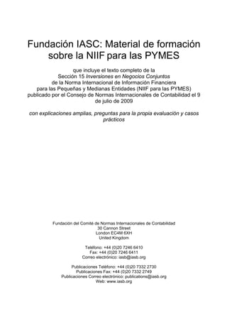 Fundación IASC: Material de formación
    sobre la NIIF para las PYMES
                   que incluye el texto completo de la
            Sección 15 Inversiones en Negocios Conjuntos
          de la Norma Internacional de Información Financiera
   para las Pequeñas y Medianas Entidades (NIIF para las PYMES)
publicado por el Consejo de Normas Internacionales de Contabilidad el 9
                            de julio de 2009

con explicaciones amplias, preguntas para la propia evaluación y casos
                              prácticos




          Fundación del Comité de Normas Internacionales de Contabilidad
                                 30 Cannon Street
                                London EC4M 6XH
                                  United Kingdom

                         Teléfono: +44 (0)20 7246 6410
                            Fax: +44 (0)20 7246 6411
                        Correo electrónico: iasb@iasb.org

                   Publicaciones Teléfono: +44 (0)20 7332 2730
                     Publicaciones Fax: +44 (0)20 7332 2749
              Publicaciones Correo electrónico: publications@iasb.org
                               Web: www.iasb.org
 