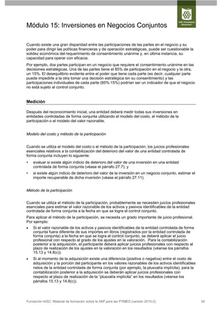 Módulo 15: Inversiones en Negocios Conjuntos

Cuando existe una gran disparidad entre las participaciones de las partes en el negocio y su
poder para dirigir las políticas financieras y de operación estratégicas, puede ser cuestionable la
solidez económica del requerimiento de consentimiento unánime y, en última instancia, su
capacidad para operar con eficacia.
Por ejemplo, dos partes participan en un negocio que requiere el consentimiento unánime en las
decisiones estratégicas. Una de las partes tiene el 85% de participación en el negocio y la otra,
un 15%. El desequilibrio evidente entre el poder que tiene cada parte (es decir, cualquier parte
puede impedirle a la otra tomar una decisión estratégica sin su consentimiento) y las
participaciones individuales de cada parte (85%:15%) podrían ser un indicador de que el negocio
no está sujeto al control conjunto.


Medición

Después del reconocimiento inicial, una entidad deberá medir todas sus inversiones en
entidades controladas de forma conjunta utilizando el modelo del costo, el método de la
participación o el modelo del valor razonable.


Modelo del costo y método de la participación


Cuando se utiliza el modelo del costo o el método de la participación, los juicios profesionales
esenciales relativos a la contabilización del deterioro del valor de una entidad controlada de
forma conjunta incluyen lo siguiente:
•   evaluar si existe algún indicio de deterioro del valor de una inversión en una entidad
    controlada de forma conjunta (véase el párrafo 27.7); y
•   si existe algún indicio de deterioro del valor de la inversión en un negocio conjunto, estimar el
    importe recuperable de dicha inversión (véase el párrafo 27.11).


Método de la participación


Cuando se utiliza el método de la participación, probablemente se necesiten juicios profesionales
esenciales para estimar el valor razonable de los activos y pasivos identificables de la entidad
controlada de forma conjunta a la fecha en que se logra el control conjunto.
Para aplicar el método de la participación, se necesita un grado importante de juicio profesional.
Por ejemplo:
   Si el valor razonable de los activos y pasivos identificables de la entidad controlada de forma
    conjunta fuera diferente de sus importes en libros (registrados por la entidad controlada de
    forma conjunta) a la fecha en que se logra el control conjunto, se deberá aplicar el juicio
    profesional con respecto al grado de los ajustes en la valoración. Para la contabilización
    posterior a la adquisición, el participante deberá aplicar juicios profesionales con respecto al
    plazo de realización de los ajustes en la valoración en los resultados (véanse los párrafos
    15.13 y 14.8(c)).
   Si al momento de la adquisición existe una diferencia (positiva o negativa) entre el costo de
    adquisición y la porción del participante en los valores razonables de los activos identificables
    netos de la entidad controlada de forma conjunta (por ejemplo, la plusvalía implícita), para la
    contabilización posterior a la adquisición se deberán aplicar juicios profesionales con
    respecto al plazo de realización de la “plusvalía implícita” en los resultados (véanse los
    párrafos 15.13 y 14.8(c)).




Fundación IASC: Material de formación sobre la NIIF para las PYMES (versión 2010-2)                     34
 