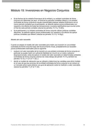 Módulo 15: Inversiones en Negocios Conjuntos

   Si las fechas de los estados financieros de la entidad y su entidad controlada de forma
    conjunta son diferentes (es decir, el final de los periodos contables difiere) y a la entidad
    controlada de forma conjunta le resulta impracticable preparar estados financieros con el
    mismo periodo contable que el participante, se deberán aplicar juicios profesionales con
    respecto a los efectos de todas las transacciones o sucesos significativos que ocurran entre
    el final de cada periodo contable (véanse los párrafos 15.13 y 14.8(f)).
   Si el participante y su entidad controlada de forma conjunta utilizan políticas contables
    diferentes, se deberán aplicar juicios profesionales con respecto a los efectos de aplicar
    políticas contables que difieren (véanse los párrafos 15.13 y 14.8(g)).


Modelo del valor razonable


Cuando se adopta el modelo del valor razonable para medir una inversión en una entidad
controlada de forma conjunta luego del reconocimiento inicial, probablemente se necesiten
juicios profesionales esenciales para lo siguiente:
•   evaluar si el valor razonable de la inversión en una entidad controlada de forma conjunta en
    particular se puede medir con suficiente fiabilidad sin incurrir en un costo o esfuerzo
    desproporcionado, antes de aplicar el modelo del valor razonable en determinadas entidades
    controladas de forma conjunta (véanse las notas debajo del párrafo 14.10 y también los
    párrafos 15.15 y 11.27 al 11.32); y
•   decidir el modelo de valoración que se utilizará y determinar las variables para dicho modelo
    en el caso de que las acciones de la entidad controlada de forma conjunta no se coticen en
    un mercado activo (para obtener una guía de aplicación sobre la medición a valor razonable,
    véanse los párrafos 11.27 al 11.32).




Fundación IASC: Material de formación sobre la NIIF para las PYMES (versión 2010-2)                 35
 