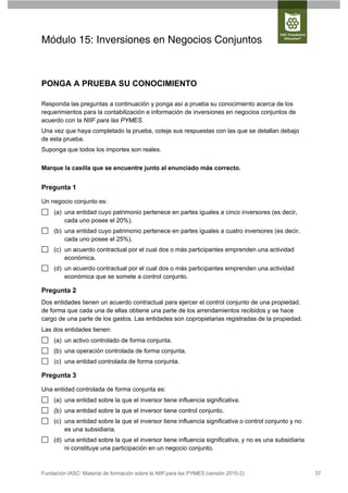 Módulo 15: Inversiones en Negocios Conjuntos



PONGA A PRUEBA SU CONOCIMIENTO

Responda las preguntas a continuación y ponga así a prueba su conocimiento acerca de los
requerimientos para la contabilización e información de inversiones en negocios conjuntos de
acuerdo con la NIIF para las PYMES.
Una vez que haya completado la prueba, coteje sus respuestas con las que se detallan debajo
de esta prueba.
Suponga que todos los importes son reales.


Marque la casilla que se encuentre junto al enunciado más correcto.


Pregunta 1

Un negocio conjunto es:
     (a) una entidad cuyo patrimonio pertenece en partes iguales a cinco inversores (es decir,
         cada uno posee el 20%).
     (b) una entidad cuyo patrimonio pertenece en partes iguales a cuatro inversores (es decir,
         cada uno posee el 25%).
     (c) un acuerdo contractual por el cual dos o más participantes emprenden una actividad
         económica.
     (d) un acuerdo contractual por el cual dos o más participantes emprenden una actividad
         económica que se somete a control conjunto.

Pregunta 2
Dos entidades tienen un acuerdo contractual para ejercer el control conjunto de una propiedad,
de forma que cada una de ellas obtiene una parte de los arrendamientos recibidos y se hace
cargo de una parte de los gastos. Las entidades son copropietarias registradas de la propiedad.
Las dos entidades tienen:
     (a) un activo controlado de forma conjunta.
     (b) una operación controlada de forma conjunta.
     (c) una entidad controlada de forma conjunta.

Pregunta 3

Una entidad controlada de forma conjunta es:
     (a) una entidad sobre la que el inversor tiene influencia significativa.
     (b) una entidad sobre la que el inversor tiene control conjunto.
     (c) una entidad sobre la que el inversor tiene influencia significativa o control conjunto y no
         es una subsidiaria.
     (d) una entidad sobre la que el inversor tiene influencia significativa, y no es una subsidiaria
         ni constituye una participación en un negocio conjunto.



Fundación IASC: Material de formación sobre la NIIF para las PYMES (versión 2010-2)                     37
 