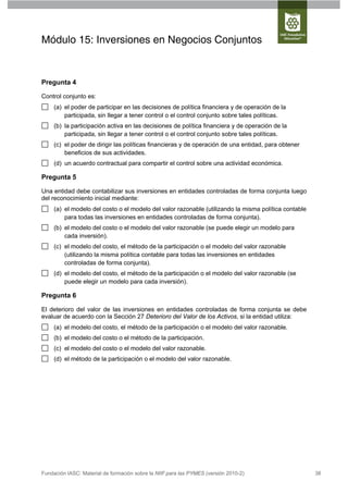 Módulo 15: Inversiones en Negocios Conjuntos


Pregunta 4

Control conjunto es:
     (a) el poder de participar en las decisiones de política financiera y de operación de la
         participada, sin llegar a tener control o el control conjunto sobre tales políticas.
     (b) la participación activa en las decisiones de política financiera y de operación de la
         participada, sin llegar a tener control o el control conjunto sobre tales políticas.
     (c) el poder de dirigir las políticas financieras y de operación de una entidad, para obtener
         beneficios de sus actividades.
     (d) un acuerdo contractual para compartir el control sobre una actividad económica.

Pregunta 5

Una entidad debe contabilizar sus inversiones en entidades controladas de forma conjunta luego
del reconocimiento inicial mediante:
     (a) el modelo del costo o el modelo del valor razonable (utilizando la misma política contable
         para todas las inversiones en entidades controladas de forma conjunta).
     (b) el modelo del costo o el modelo del valor razonable (se puede elegir un modelo para
         cada inversión).
     (c) el modelo del costo, el método de la participación o el modelo del valor razonable
         (utilizando la misma política contable para todas las inversiones en entidades
         controladas de forma conjunta).
     (d) el modelo del costo, el método de la participación o el modelo del valor razonable (se
         puede elegir un modelo para cada inversión).

Pregunta 6

El deterioro del valor de las inversiones en entidades controladas de forma conjunta se debe
evaluar de acuerdo con la Sección 27 Deterioro del Valor de los Activos, si la entidad utiliza:
     (a) el modelo del costo, el método de la participación o el modelo del valor razonable.
     (b) el modelo del costo o el método de la participación.
     (c) el modelo del costo o el modelo del valor razonable.
     (d) el método de la participación o el modelo del valor razonable.




Fundación IASC: Material de formación sobre la NIIF para las PYMES (versión 2010-2)                   38
 