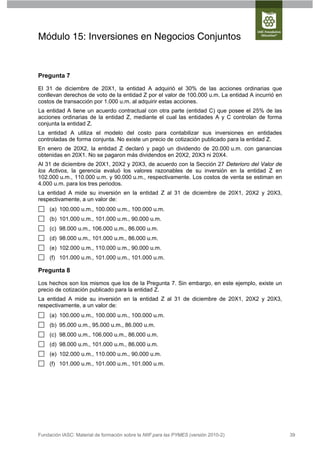 Módulo 15: Inversiones en Negocios Conjuntos


Pregunta 7

El 31 de diciembre de 20X1, la entidad A adquirió el 30% de las acciones ordinarias que
conllevan derechos de voto de la entidad Z por el valor de 100.000 u.m. La entidad A incurrió en
costos de transacción por 1.000 u.m. al adquirir estas acciones.
La entidad A tiene un acuerdo contractual con otra parte (entidad C) que posee el 25% de las
acciones ordinarias de la entidad Z, mediante el cual las entidades A y C controlan de forma
conjunta la entidad Z.
La entidad A utiliza el modelo del costo para contabilizar sus inversiones en entidades
controladas de forma conjunta. No existe un precio de cotización publicado para la entidad Z.
En enero de 20X2, la entidad Z declaró y pagó un dividendo de 20.000 u.m. con ganancias
obtenidas en 20X1. No se pagaron más dividendos en 20X2, 20X3 ni 20X4.
Al 31 de diciembre de 20X1, 20X2 y 20X3, de acuerdo con la Sección 27 Deterioro del Valor de
los Activos, la gerencia evaluó los valores razonables de su inversión en la entidad Z en
102.000 u.m., 110.000 u.m. y 90.000 u.m., respectivamente. Los costos de venta se estiman en
4.000 u.m. para los tres periodos.
La entidad A mide su inversión en la entidad Z al 31 de diciembre de 20X1, 20X2 y 20X3,
respectivamente, a un valor de:
     (a) 100.000 u.m., 100.000 u.m., 100.000 u.m.
     (b) 101.000 u.m., 101.000 u.m., 90.000 u.m.
     (c) 98.000 u.m., 106.000 u.m., 86.000 u.m.
     (d) 98.000 u.m., 101.000 u.m., 86.000 u.m.
     (e) 102.000 u.m., 110.000 u.m., 90.000 u.m.
     (f) 101.000 u.m., 101.000 u.m., 101.000 u.m.

Pregunta 8

Los hechos son los mismos que los de la Pregunta 7. Sin embargo, en este ejemplo, existe un
precio de cotización publicado para la entidad Z.
La entidad A mide su inversión en la entidad Z al 31 de diciembre de 20X1, 20X2 y 20X3,
respectivamente, a un valor de:
     (a) 100.000 u.m., 100.000 u.m., 100.000 u.m.
     (b) 95.000 u.m., 95.000 u.m., 86.000 u.m.
     (c) 98.000 u.m., 106.000 u.m., 86.000 u.m.
     (d) 98.000 u.m., 101.000 u.m., 86.000 u.m.
     (e) 102.000 u.m., 110.000 u.m., 90.000 u.m.
     (f) 101.000 u.m., 101.000 u.m., 101.000 u.m.




Fundación IASC: Material de formación sobre la NIIF para las PYMES (versión 2010-2)                39
 
