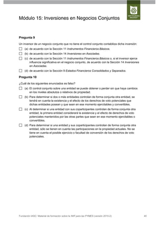 Módulo 15: Inversiones en Negocios Conjuntos


Pregunta 9

Un inversor de un negocio conjunto que no tiene el control conjunto contabiliza dicha inversión:
     (a) de acuerdo con la Sección 11 Instrumentos Financieros Básicos.
     (b) de acuerdo con la Sección 14 Inversiones en Asociadas.
     (c) de acuerdo con la Sección 11 Instrumentos Financieros Básicos o, si el inversor ejerce
         influencia significativa en el negocio conjunto, de acuerdo con la Sección 14 Inversiones
         en Asociadas.
     (d) de acuerdo con la Sección 9 Estados Financieros Consolidados y Separados.

Pregunta 10

¿Cuál de los siguientes enunciados es falso?
     (a) El control conjunto sobre una entidad se puede obtener o perder sin que haya cambios
         en los niveles absolutos o relativos de propiedad.
     (b) Para determinar si dos o más entidades controlan de forma conjunta otra entidad, se
         tendrá en cuenta la existencia y el efecto de los derechos de voto potenciales que
         dichas entidades posean y que sean en ese momento ejercitables y convertibles.
     (c) Al determinar si una entidad con sus coparticipantes controlan de forma conjunta otra
         entidad, la primera entidad considerará la existencia y el efecto de derechos de voto
         potenciales mantenidos por las otras partes que sean en ese momento ejercitables o
         convertibles.
     (d) Para determinar si una entidad y sus coparticipantes controlan de forma conjunta otra
         entidad, sólo se tienen en cuenta las participaciones en la propiedad actuales. No se
         tiene en cuenta el posible ejercicio o facultad de conversión de los derechos de voto
         potenciales.




Fundación IASC: Material de formación sobre la NIIF para las PYMES (versión 2010-2)                  40
 