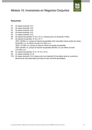 Módulo 15: Inversiones en Negocios Conjuntos


Respuestas

P1  (d) véase el párrafo 15.3.
P2  (a) véase el párrafo 15.6.
P3  (b) véase el párrafo 15.8.
P4  (d) véase el párrafo 15.2.
P5  (c) véase el párrafo 15.9.
P6  (b) véanse los párrafos 15.10 y 15.13, y léanse junto con el párrafo 14.8(d).
P7  (d) véanse los párrafos 15.10 y 15.11.
    20X1: 98.000 u.m. porque el importe recuperable (valor razonable menos costos de venta)
    de 98.000 u.m. es inferior al costo (101.000 u.m.).
    20X2: 101.000 u.m. porque el costo es inferior al importe recuperable.
    20X3: 86.000 u.m. porque el importe recuperable (86.000 u.m.) es inferior al costo
    (101.000 u.m.).
P8 (e) véanse los párrafos 15.12, 15.14 y 15.15.
P9 (c) véase el párrafo 15.18.
P10 (d) véase el párrafo 15.2 y léase junto con el párrafo 9.6 (se deben tener en cuenta los
    derechos de voto potenciales que sean en ese momento ejercitables).




Fundación IASC: Material de formación sobre la NIIF para las PYMES (versión 2010-2)            41
 