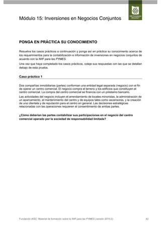 Módulo 15: Inversiones en Negocios Conjuntos



PONGA EN PRÁCTICA SU CONOCIMIENTO

Resuelva los casos prácticos a continuación y ponga así en práctica su conocimiento acerca de
los requerimientos para la contabilización e información de inversiones en negocios conjuntos de
acuerdo con la NIIF para las PYMES.
Una vez que haya completado los casos prácticos, coteje sus respuestas con las que se detallan
debajo de esta prueba.


Caso práctico 1

Dos compañías inmobiliarias (partes) conforman una entidad legal separada (negocio) con el fin
de operar un centro comercial. El negocio compra el terreno y los edificios que constituyen el
centro comercial. La compra del centro comercial se financia con un préstamo bancario.
Las actividades del negocio incluyen el arrendamiento de locales minoristas, la administración de
un aparcamiento, el mantenimiento del centro y de equipos tales como ascensores, y la creación
de una clientela y de reputación para el centro en general. Las decisiones estratégicas
relacionadas con las operaciones requieren el consentimiento de ambas partes.


¿Cómo deberían las partes contabilizar sus participaciones en el negocio del centro
comercial operado por la sociedad de responsabilidad limitada?




Fundación IASC: Material de formación sobre la NIIF para las PYMES (versión 2010-2)                 42
 