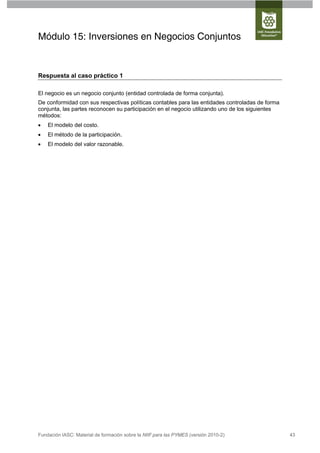 Módulo 15: Inversiones en Negocios Conjuntos


Respuesta al caso práctico 1

El negocio es un negocio conjunto (entidad controlada de forma conjunta).
De conformidad con sus respectivas políticas contables para las entidades controladas de forma
conjunta, las partes reconocen su participación en el negocio utilizando uno de los siguientes
métodos:
   El modelo del costo.
   El método de la participación.
   El modelo del valor razonable.




Fundación IASC: Material de formación sobre la NIIF para las PYMES (versión 2010-2)              43
 