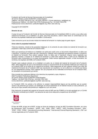 Fundación del Comité de Normas Internacionales de Contabilidad
30 Cannon Street | London EC4M 6XH | United Kingdom
Teléfono: +44 (0)20 7246 6410 | Fax: +44 (0)20 7246 6411 | Correo electrónico: iasb@iasb.org
Publicaciones Teléfono: +44 (0)20 7332 2730 | Publicaciones Fax: +44 (0)20 7332 2749
Publicaciones Correo electrónico: publications@iasb.org | Web: www.iasb.org

Copyright © 2010 IASCF®

Derecho de uso

A pesar de que la Fundación del Comité de Normas Internacionales de Contabilidad (IASC) lo anima a que utilice este
material de formación, en su totalidad o en parte, para fines educativos, usted lo debe hacer en conformidad con los
términos de propiedad intelectual que se detallan a continuación.

Cabe mencionar que el uso de este módulo de material de formación no implica pago de gasto alguno.

Aviso sobre la propiedad intelectual

Todos los derechos, incluido el de propiedad intelectual, en el contenido de este módulo de material de formación son
propiedad o están bajo control de la Fundación IASC.

Salvo que reproduzca el módulo en su totalidad o en parte para usarlo como un documento independiente, no debe usar
o reproducir, ni permitir que nadie más use o reproduzca, cualquier marca registrada que aparezca impresa o incluida en
el material de formación. Para aclarar cualquier duda, no debe usar ni reproducir ninguna marca registrada que
aparezca impresa o incluida en el material de formación si usted está usando todos o parte de los materiales de
formación para incorporarlos en su propia documentación. Estas marcas registradas incluyen, a título enunciativo, los
nombres y los logotipos del IASB y la Fundación IASC.

Cuando copie cualquier extracto, en su totalidad o en parte, de un módulo del material de formación de la Fundación
IASC, debe asegurarse de que su documentación incluya un reconocimiento de la propiedad intelectual que indique que
la Fundación IASC es la fuente de su material de formación. Debe asegurarse de que cualquier extracto que copie del
material de formación de la Fundación IASC sea reproducido con exactitud y no se lo utilice en un contexto que derive
en una interpretación errónea. Para cualquier otro uso propuesto de los materiales de formación de la Fundación IASC
se necesitará una autorización por escrito.

Para consultar las cuestiones relativas a los derechos de propiedad y copia, dirigirse a:
IASC Foundation Publications Department
30 Cannon Street London EC4M 6XH United Kingdom
Teléfono: +44 (0)20 7332 2730 Fax: +44 (0)20 7332 7249
Correo electrónico: publications@iasb.org Web: www.iasb.org

La Fundación IASC, los autores y los editores no aceptan responsabilidad alguna por las pérdidas que se puedan
causar a las personas que actúen o se abstengan de actuar basándose en el material incluido en esta publicación, ya
sea que se haya causado esta pérdida por negligencia o por otra causa.

Esta traducción al español del material de formación sobre la NIIF para las PYMES no ha sido aprobada por un Comité
de Revisión nombrado por la IASCF. Los derechos de autor de la traducción al español son de la IASCF.




El logo del IASB, el logo de la IASCF, el logo en forma de hexágono, el logo de IASC Foundation Education, así como
las expresiones “IASC Foundation”, “eIFRS”, “IAS”, “IASB”, “IASC”, “IASCF”, “IASC Foundation Education”, “IASs”,
“IFRIC”, “IFRS”, “IFRSs”, “International Accounting Standards”, “Internacional Financial Reporting Standards” y “SIC” son
marcas registradas por la Fundación IASC.
 