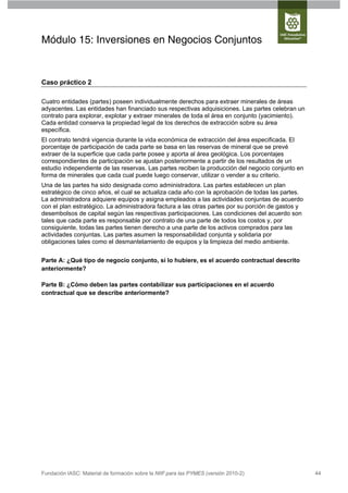 Módulo 15: Inversiones en Negocios Conjuntos


Caso práctico 2

Cuatro entidades (partes) poseen individualmente derechos para extraer minerales de áreas
adyacentes. Las entidades han financiado sus respectivas adquisiciones. Las partes celebran un
contrato para explorar, explotar y extraer minerales de toda el área en conjunto (yacimiento).
Cada entidad conserva la propiedad legal de los derechos de extracción sobre su área
específica.
El contrato tendrá vigencia durante la vida económica de extracción del área especificada. El
porcentaje de participación de cada parte se basa en las reservas de mineral que se prevé
extraer de la superficie que cada parte posee y aporta al área geológica. Los porcentajes
correspondientes de participación se ajustan posteriormente a partir de los resultados de un
estudio independiente de las reservas. Las partes reciben la producción del negocio conjunto en
forma de minerales que cada cual puede luego conservar, utilizar o vender a su criterio.
Una de las partes ha sido designada como administradora. Las partes establecen un plan
estratégico de cinco años, el cual se actualiza cada año con la aprobación de todas las partes.
La administradora adquiere equipos y asigna empleados a las actividades conjuntas de acuerdo
con el plan estratégico. La administradora factura a las otras partes por su porción de gastos y
desembolsos de capital según las respectivas participaciones. Las condiciones del acuerdo son
tales que cada parte es responsable por contrato de una parte de todos los costos y, por
consiguiente, todas las partes tienen derecho a una parte de los activos comprados para las
actividades conjuntas. Las partes asumen la responsabilidad conjunta y solidaria por
obligaciones tales como el desmantelamiento de equipos y la limpieza del medio ambiente.


Parte A: ¿Qué tipo de negocio conjunto, si lo hubiere, es el acuerdo contractual descrito
anteriormente?

Parte B: ¿Cómo deben las partes contabilizar sus participaciones en el acuerdo
contractual que se describe anteriormente?




Fundación IASC: Material de formación sobre la NIIF para las PYMES (versión 2010-2)                44
 