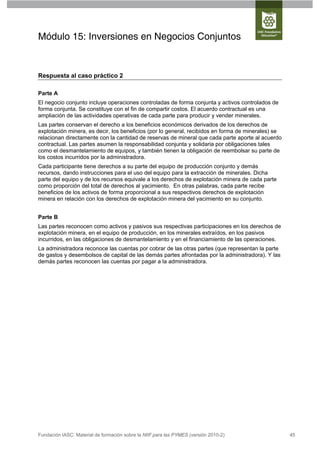 Módulo 15: Inversiones en Negocios Conjuntos


Respuesta al caso práctico 2

Parte A
El negocio conjunto incluye operaciones controladas de forma conjunta y activos controlados de
forma conjunta. Se constituye con el fin de compartir costos. El acuerdo contractual es una
ampliación de las actividades operativas de cada parte para producir y vender minerales.
Las partes conservan el derecho a los beneficios económicos derivados de los derechos de
explotación minera, es decir, los beneficios (por lo general, recibidos en forma de minerales) se
relacionan directamente con la cantidad de reservas de mineral que cada parte aporte al acuerdo
contractual. Las partes asumen la responsabilidad conjunta y solidaria por obligaciones tales
como el desmantelamiento de equipos, y también tienen la obligación de reembolsar su parte de
los costos incurridos por la administradora.
Cada participante tiene derechos a su parte del equipo de producción conjunto y demás
recursos, dando instrucciones para el uso del equipo para la extracción de minerales. Dicha
parte del equipo y de los recursos equivale a los derechos de explotación minera de cada parte
como proporción del total de derechos al yacimiento. En otras palabras, cada parte recibe
beneficios de los activos de forma proporcional a sus respectivos derechos de explotación
minera en relación con los derechos de explotación minera del yacimiento en su conjunto.


Parte B
Las partes reconocen como activos y pasivos sus respectivas participaciones en los derechos de
explotación minera, en el equipo de producción, en los minerales extraídos, en los pasivos
incurridos, en las obligaciones de desmantelamiento y en el financiamiento de las operaciones.
La administradora reconoce las cuentas por cobrar de las otras partes (que representan la parte
de gastos y desembolsos de capital de las demás partes afrontadas por la administradora). Y las
demás partes reconocen las cuentas por pagar a la administradora.




Fundación IASC: Material de formación sobre la NIIF para las PYMES (versión 2010-2)                 45
 