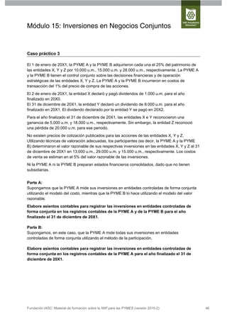 Módulo 15: Inversiones en Negocios Conjuntos


Caso práctico 3

El 1 de enero de 20X1, la PYME A y la PYME B adquirieron cada una el 25% del patrimonio de
las entidades X, Y y Z por 10.000 u.m., 15.000 u.m. y 28.000 u.m., respectivamente. La PYME A
y la PYME B tienen el control conjunto sobre las decisiones financieras y de operación
estratégicas de las entidades X, Y y Z. La PYME A y la PYME B incurrieron en costos de
transacción del 1% del precio de compra de las acciones.
El 2 de enero de 20X1, la entidad X declaró y pagó dividendos de 1.000 u.m. para el año
finalizado en 20X0.
El 31 de diciembre de 20X1, la entidad Y declaró un dividendo de 8.000 u.m. para el año
finalizado en 20X1. El dividendo declarado por la entidad Y se pagó en 20X2.
Para el año finalizado el 31 de diciembre de 20X1, las entidades X e Y reconocieron una
ganancia de 5.000 u.m. y 18.000 u.m., respectivamente. Sin embargo, la entidad Z reconoció
una pérdida de 20.000 u.m. para ese periodo.
No existen precios de cotización publicados para las acciones de las entidades X, Y y Z.
Utilizando técnicas de valoración adecuadas, los participantes (es decir, la PYME A y la PYME
B) determinaron el valor razonable de sus respectivas inversiones en las entidades X, Y y Z al 31
de diciembre de 20X1 en 13.000 u.m., 29.000 u.m. y 15.000 u.m., respectivamente. Los costos
de venta se estiman en el 5% del valor razonable de las inversiones.
Ni la PYME A ni la PYME B preparan estados financieros consolidados, dado que no tienen
subsidiarias.


Parte A:
Supongamos que la PYME A mide sus inversiones en entidades controladas de forma conjunta
utilizando el modelo del costo, mientras que la PYME B lo hace utilizando el modelo del valor
razonable.
Elabore asientos contables para registrar las inversiones en entidades controladas de
forma conjunta en los registros contables de la PYME A y de la PYME B para el año
finalizado el 31 de diciembre de 20X1.

Parte B:
Supongamos, en este caso, que la PYME A mide todas sus inversiones en entidades
controladas de forma conjunta utilizando el método de la participación.

Elabore asientos contables para registrar las inversiones en entidades controladas de
forma conjunta en los registros contables de la PYME A para el año finalizado el 31 de
diciembre de 20X1.




Fundación IASC: Material de formación sobre la NIIF para las PYMES (versión 2010-2)                 46
 