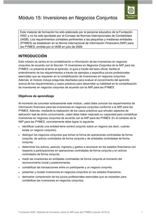 Módulo 15: Inversiones en Negocios Conjuntos

    Este material de formación ha sido elaborado por el personal educativo de la Fundación
    IASC y no ha sido aprobado por el Consejo de Normas Internacionales de Contabilidad
    (IASB). Los requerimientos contables pertinentes a las pequeñas y medianas entidades
    (PYMES) se establecen en la Norma Internacional de Información Financiera (NIIF) para
    las PYMES, emitida por el IASB en julio de 2009.


INTRODUCCIÓN
Este módulo se centra en la contabilización e información de las inversiones en negocios
conjuntos de acuerdo con la Sección 15 Inversiones en Negocios Conjuntos de la NIIF para las
PYMES. Le presenta el tema al aprendiz, lo guía a través del texto oficial, facilita el
entendimiento de los requerimientos a través de ejemplos y especifica juicios profesionales
esenciales que se requieren en la contabilización de inversiones en negocios conjuntos.
Además, el módulo incluye preguntas diseñadas para evaluar el conocimiento del aprendiz
acerca de los requerimientos y casos prácticos para desarrollar su habilidad en la contabilización
de inversiones en negocios conjuntos de acuerdo con la NIIF para las PYMES.


Objetivos de aprendizaje

Al momento de concretar exitosamente este módulo, usted debe conocer los requerimientos de
información financiera para las inversiones en negocios conjuntos conforme a la NIIF para las
PYMES. Además, mediante la realización de los casos prácticos que simulan aspectos de
aplicación real de dicho conocimiento, usted debe haber mejorado su capacidad para contabilizar
inversiones en negocios conjuntos de acuerdo con la NIIF para las PYMES. En el contexto de la
NIIF para las PYMES, concretamente debe lograr lo siguiente:
    identificar cuándo una entidad tiene control conjunto sobre un negocio (es decir, cuándo
     existe un negocio conjunto);
    distinguir los negocios conjuntos que toman la forma de operaciones controladas de forma
     conjunta, de activos controlados de forma conjunta y de entidades controladas de forma
     conjunta;
    determinar los activos, pasivos, ingresos y gastos a reconocer en los estados financieros con
     respecto a participaciones en operaciones controladas de forma conjunta y en activos
     controlados de forma conjunta;
    medir las inversiones en entidades controladas de forma conjunta al momento del
     reconocimiento inicial y posteriormente;
    contabilizar las transacciones entre un participante y un negocio conjunto;
    presentar y revelar inversiones en negocios conjuntos en los estados financieros;
    demostrar comprensión de los juicios profesionales esenciales que se necesitan para
     contabilizar las inversiones en negocios conjuntos.




Fundación IASC: Material de formación sobre la NIIF para las PYMES (versión 2010-2)                  1
 