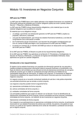 Módulo 15: Inversiones en Negocios Conjuntos


NIIF para las PYMES

La NIIF para las PYMES tiene como objeto aplicarse a los estados financieros con propósito de
información general de entidades que no tienen obligación pública de rendir cuentas (véase la
Sección 1 Pequeñas y Medianas Entidades).
La NIIF para las PYMES incluye requerimientos obligatorios y otro material (que no es de
carácter obligatorio) que se publica en conjunto.
El material que no es obligatorio incluye:
   un prólogo, que brinda una introducción general a la NIIF para las PYMES y explica su
    propósito, estructura y autoridad;
   una guía de implementación, que incluye los estados financieros ilustrativos y una lista de
    comprobación de la información a revelar;
   los Fundamentos de las Conclusiones, que resumen las principales consideraciones que
    tuvo en cuenta el IASB para llegar a sus conclusiones en la NIIF para las PYMES;
   la opinión en contrario de un miembro del IASB que estuvo en desacuerdo con la publicación
    de la NIIF para las PYMES.

En la NIIF para las PYMES, el Glosario es parte de los requerimientos obligatorios.
En la NIIF para las PYMES, hay apéndices en la Sección 21 Provisiones y Contingencias, la
Sección 22 Pasivos y Patrimonio, y la Sección 23 Ingreso de Actividades Ordinarias. Estos
apéndices son guías sin carácter obligatorio.


Introducción a los requerimientos

El objetivo de los estados financieros con propósito de información general de una pequeña o
mediana entidad es proporcionar información sobre la situación financiera, el rendimiento y los
flujos de efectivo de la entidad que sea útil para la toma de decisiones económicas de una gama
amplia de usuarios que no están en condiciones de exigir informes a la medida de sus
necesidades específicas de información. El objetivo de la Sección 15 Inversiones en Negocios
Conjuntos es establecer los requerimientos de información financiera para las inversiones en
negocios conjuntos.
Un negocio conjunto es un acuerdo contractual mediante el cual dos o más partes emprenden
una actividad económica que se somete a control conjunto.
Los negocios conjuntos pueden tomar la siguiente forma:
(a) operaciones controladas de forma conjunta;
(b) activos controlados de forma conjunta; o
(c) entidades controladas de forma conjunta.
Los principales problemas que surgen en relación con la Sección 15 son la identificación de
operaciones controladas de forma conjunta, activos controlados de forma conjunta y entidades
controladas de forma conjunta, y la medición de las inversiones en negocios conjuntos.
Operaciones controladas de forma conjunta
Con respecto a sus participaciones en operaciones controladas de forma conjunta, el participante
reconocerá en sus estados financieros los activos que controla, los pasivos y los gastos en que
incurre y su parte en los ingresos obtenidos de la venta de mercadería o prestación de servicios
por el negocio conjunto.



Fundación IASC: Material de formación sobre la NIIF para las PYMES (versión 2010-2)                2
 