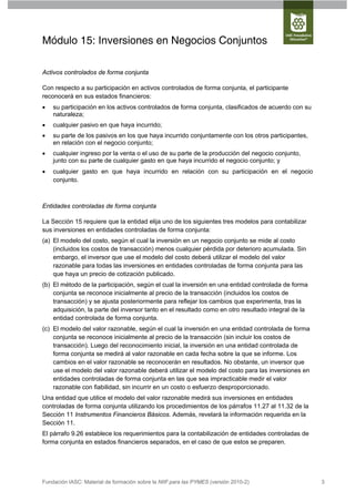Módulo 15: Inversiones en Negocios Conjuntos

Activos controlados de forma conjunta

Con respecto a su participación en activos controlados de forma conjunta, el participante
reconocerá en sus estados financieros:
   su participación en los activos controlados de forma conjunta, clasificados de acuerdo con su
    naturaleza;
   cualquier pasivo en que haya incurrido;
   su parte de los pasivos en los que haya incurrido conjuntamente con los otros participantes,
    en relación con el negocio conjunto;
   cualquier ingreso por la venta o el uso de su parte de la producción del negocio conjunto,
    junto con su parte de cualquier gasto en que haya incurrido el negocio conjunto; y
   cualquier gasto en que haya incurrido en relación con su participación en el negocio
    conjunto.



Entidades controladas de forma conjunta

La Sección 15 requiere que la entidad elija uno de los siguientes tres modelos para contabilizar
sus inversiones en entidades controladas de forma conjunta:
(a) El modelo del costo, según el cual la inversión en un negocio conjunto se mide al costo
    (incluidos los costos de transacción) menos cualquier pérdida por deterioro acumulada. Sin
    embargo, el inversor que use el modelo del costo deberá utilizar el modelo del valor
    razonable para todas las inversiones en entidades controladas de forma conjunta para las
    que haya un precio de cotización publicado.
(b) El método de la participación, según el cual la inversión en una entidad controlada de forma
    conjunta se reconoce inicialmente al precio de la transacción (incluidos los costos de
    transacción) y se ajusta posteriormente para reflejar los cambios que experimenta, tras la
    adquisición, la parte del inversor tanto en el resultado como en otro resultado integral de la
    entidad controlada de forma conjunta.
(c) El modelo del valor razonable, según el cual la inversión en una entidad controlada de forma
    conjunta se reconoce inicialmente al precio de la transacción (sin incluir los costos de
    transacción). Luego del reconocimiento inicial, la inversión en una entidad controlada de
    forma conjunta se medirá al valor razonable en cada fecha sobre la que se informe. Los
    cambios en el valor razonable se reconocerán en resultados. No obstante, un inversor que
    use el modelo del valor razonable deberá utilizar el modelo del costo para las inversiones en
    entidades controladas de forma conjunta en las que sea impracticable medir el valor
    razonable con fiabilidad, sin incurrir en un costo o esfuerzo desproporcionado.
Una entidad que utilice el modelo del valor razonable medirá sus inversiones en entidades
controladas de forma conjunta utilizando los procedimientos de los párrafos 11.27 al 11.32 de la
Sección 11 Instrumentos Financieros Básicos. Además, revelará la información requerida en la
Sección 11.
El párrafo 9.26 establece los requerimientos para la contabilización de entidades controladas de
forma conjunta en estados financieros separados, en el caso de que estos se preparen.




Fundación IASC: Material de formación sobre la NIIF para las PYMES (versión 2010-2)                  3
 
