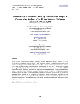 European Journal of Business and Management                                                 www.iiste.org
ISSN 2222-1905 (Paper) ISSN 2222-2839 (Online)
Vol 3, No.3



  Determinants of Access to Credit by Individuals in Kenya: A
    Comparative Analysis of the Kenya National FinAccess
                   Surveys of 2006 and 2009

                              Isaac Wachira Mwangi (Corresponding Author),
                                 Research and Policy Analysis Department
                                          Central Bank of Kenya
                                   PO Box: 60000-00200 Nairobi, Kenya

                                   Email: MwangiIW@centralbank.go.ke
                                                   or
                                          wamwabz@gmail.com
                                          Phone: (020) 2860000
                                         Mobile: +254 721395781


                                           Moses Muse Sichei
                                 Research and Policy Analysis Department
                                          Central Bank of Kenya
                                    Box: 60000-00200 Nairobi, Kenya

                                    Email: sicheimm@centralbank.go.ke
                                           Phone: (020) 2860000


Abstract

Access to credit remains a farfetched goal to the vast majority of Kenyans. Kenya’s National FinAccess
Survey, 2009 revealed that 60.4% of Kenya’s adult population is totally excluded from the credit market
despite concerted government efforts to deepen access. This however marks a slight improvement from the
63.4% figure recorded in 2006. Using multinomial probit models, the study drew a comparative analysis of
the role played by individual characteristics on access to credit from various strands in 2006 and 2009.
Results indicate that increase in household size reduced access to bank loans and ASCAs while it promoted
access to loans from buyers of harvest. Increase in distance to service provider led to a decline in access to
credit even though the impact was marginal. On the other hand, increase in age; education and income tend
to enhance access to credit but the probability of access drops as one draws close to retirement age. The
study recommends that measures geared towards reduction of information asymmetry like assessing the
household characteristics, increased sharing of information, increased income need to be enhanced to help
deepen access to credit.

Keywords: Financial access; Financial exclusion




                                                    206
 