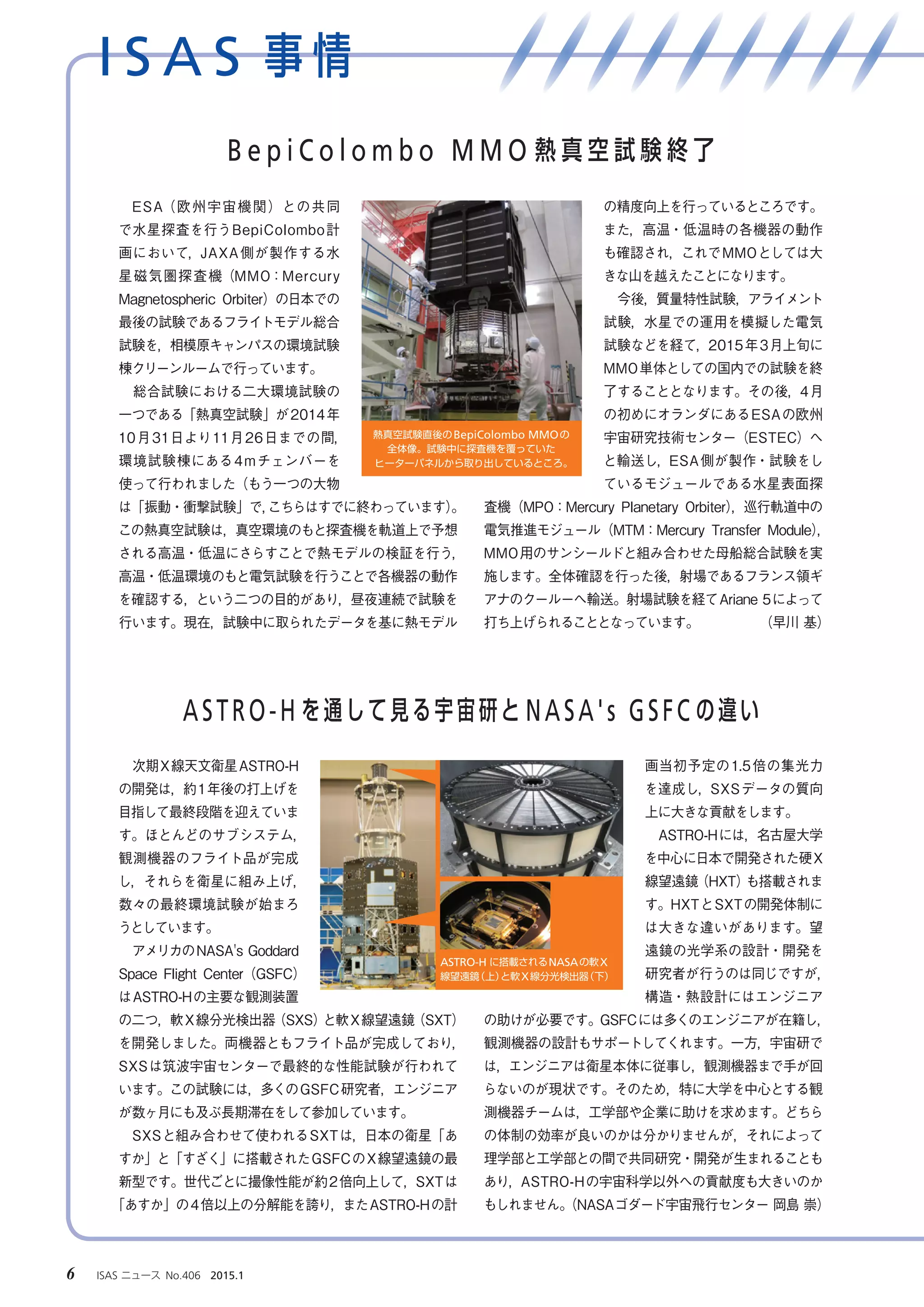 I S A S 事 情
6 　ISAS ニュース　No.406　2015.1
　次期X線天文衛星ASTRO-H
の開発は，約1年後の打上げを
目指して最終段階を迎えていま
す。ほとんどのサブシステム，
観測機器のフライト品が完成
し，それらを衛星に組み上げ，
数々の最終環境試験が始まろ
うとしています。
　アメリカのNASA's Goddard
Space Flight Center（GSFC）
はASTRO-Hの主要な観測装置
の二つ，軟X線分光検出器（SXS）と軟X線望遠鏡（SXT）
を開発しました。両機器ともフライト品が完成しており，
SXSは筑波宇宙センターで最終的な性能試験が行われて
います。この試験には，多くのGSFC研究者，エンジニア
が数ヶ月にも及ぶ長期滞在をして参加しています。
　SXSと組み合わせて使われるSXTは，日本の衛星「あ
すか」と「すざく」に搭載されたGSFCのX線望遠鏡の最
新型です。世代ごとに撮像性能が約2倍向上して，SXTは
「あすか」の4倍以上の分解能を誇り，またASTRO-Hの計
画当初予定の1.5倍の集光力
を達成し，SXSデータの質向
上に大きな貢献をします。
　ASTRO-Hには，名古屋大学
を中心に日本で開発された硬X
線望遠鏡（HXT）も搭載されま
す。HXTとSXTの開発体制に
は大きな違いがあります。望
遠鏡の光学系の設計・開発を
研究者が行うのは同じですが，
構造・熱設計にはエンジニア
の助けが必要です。GSFCには多くのエンジニアが在籍し，
観測機器の設計もサポートしてくれます。一方，宇宙研で
は，エンジニアは衛星本体に従事し，観測機器まで手が回
らないのが現状です。そのため，特に大学を中心とする観
測機器チームは，工学部や企業に助けを求めます。どちら
の体制の効率が良いのかは分かりませんが，それによって
理学部と工学部との間で共同研究・開発が生まれることも
あり，ASTRO-Hの宇宙科学以外への貢献度も大きいのか
もしれません。（NASAゴダード宇宙飛行センター 岡島 崇）
　ESA（欧州宇宙機関）との共同
で水星探査を行うBepiColombo計
画において，JAXA側が製作する水
星磁気圏探査機（MMO：Mercury
Magnetospheric Orbiter）の日本での
最後の試験であるフライトモデル総合
試験を，相模原キャンパスの環境試験
棟クリーンルームで行っています。
　総合試験における二大環境試験の
一つである「熱真空試験」が2014年
10月31日より11月26日までの間，
環境試験棟にある4mチェンバーを
使って行われました（もう一つの大物
は「振動・衝撃試験」で，こちらはすでに終わっています）。
この熱真空試験は，真空環境のもと探査機を軌道上で予想
される高温・低温にさらすことで熱モデルの検証を行う，
高温・低温環境のもと電気試験を行うことで各機器の動作
を確認する，という二つの目的があり，昼夜連続で試験を
行います。現在，試験中に取られたデータを基に熱モデル
の精度向上を行っているところです。
また，高温・低温時の各機器の動作
も確認され，これでMMOとしては大
きな山を越えたことになります。
　今後，質量特性試験，アライメント
試験，水星での運用を模擬した電気
試験などを経て，2015年3月上旬に
MMO単体としての国内での試験を終
了することとなります。その後，4月
の初めにオランダにあるESAの欧州
宇宙研究技術センター（ESTEC）へ
と輸送し，ESA側が製作・試験をし
ているモジュールである水星表面探
査機（MPO：Mercury Planetary Orbiter），巡行軌道中の
電気推進モジュール（MTM：Mercury Transfer Module），
MMO用のサンシールドと組み合わせた母船総合試験を実
施します。全体確認を行った後，射場であるフランス領ギ
アナのクールーへ輸送。射場試験を経てAriane 5によって
打ち上げられることとなっています。　　　　　（早川 基）
ASTRO-H を通して見る宇宙研と NASA's GSFC の違い
B e p i C o l o m b o M M O 熱 真 空 試 験 終 了
熱真空試験直後のBepiColombo MMOの
全体像。試験中に探査機を覆っていた
ヒーターパネルから取り出しているところ。
ASTRO-H に搭載されるNASAの軟X
線望遠鏡（上）と軟X線分光検出器（下）
 