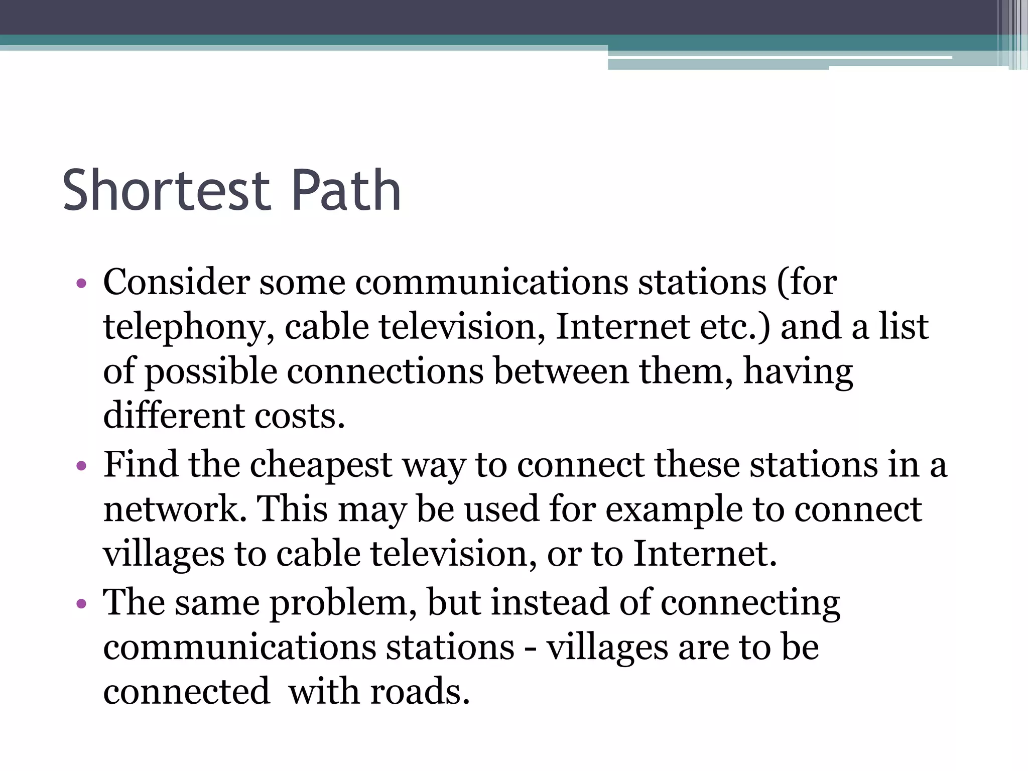 Shortest Path
• Consider some communications stations (for
telephony, cable television, Internet etc.) and a list
of possible connections between them, having
different costs.
• Find the cheapest way to connect these stations in a
network. This may be used for example to connect
villages to cable television, or to Internet.
• The same problem, but instead of connecting
communications stations - villages are to be
connected with roads.
 