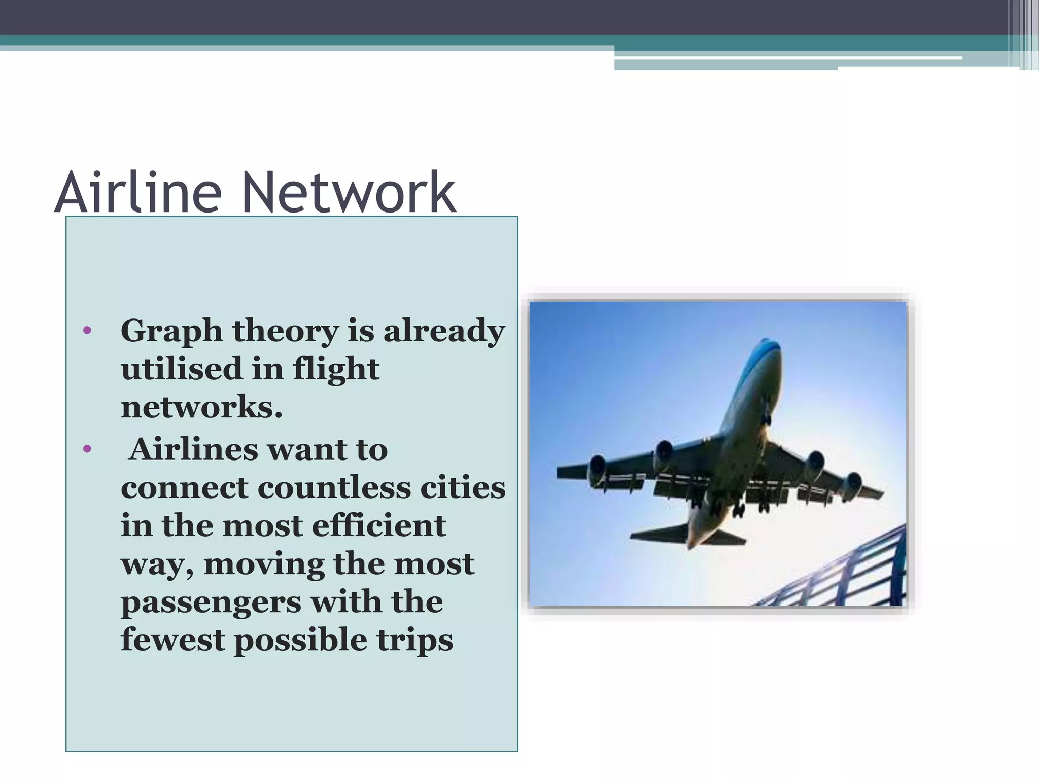 Airline Network
• Graph theory is already
utilised in flight
networks.
• Airlines want to
connect countless cities
in the most efficient
way, moving the most
passengers with the
fewest possible trips
 