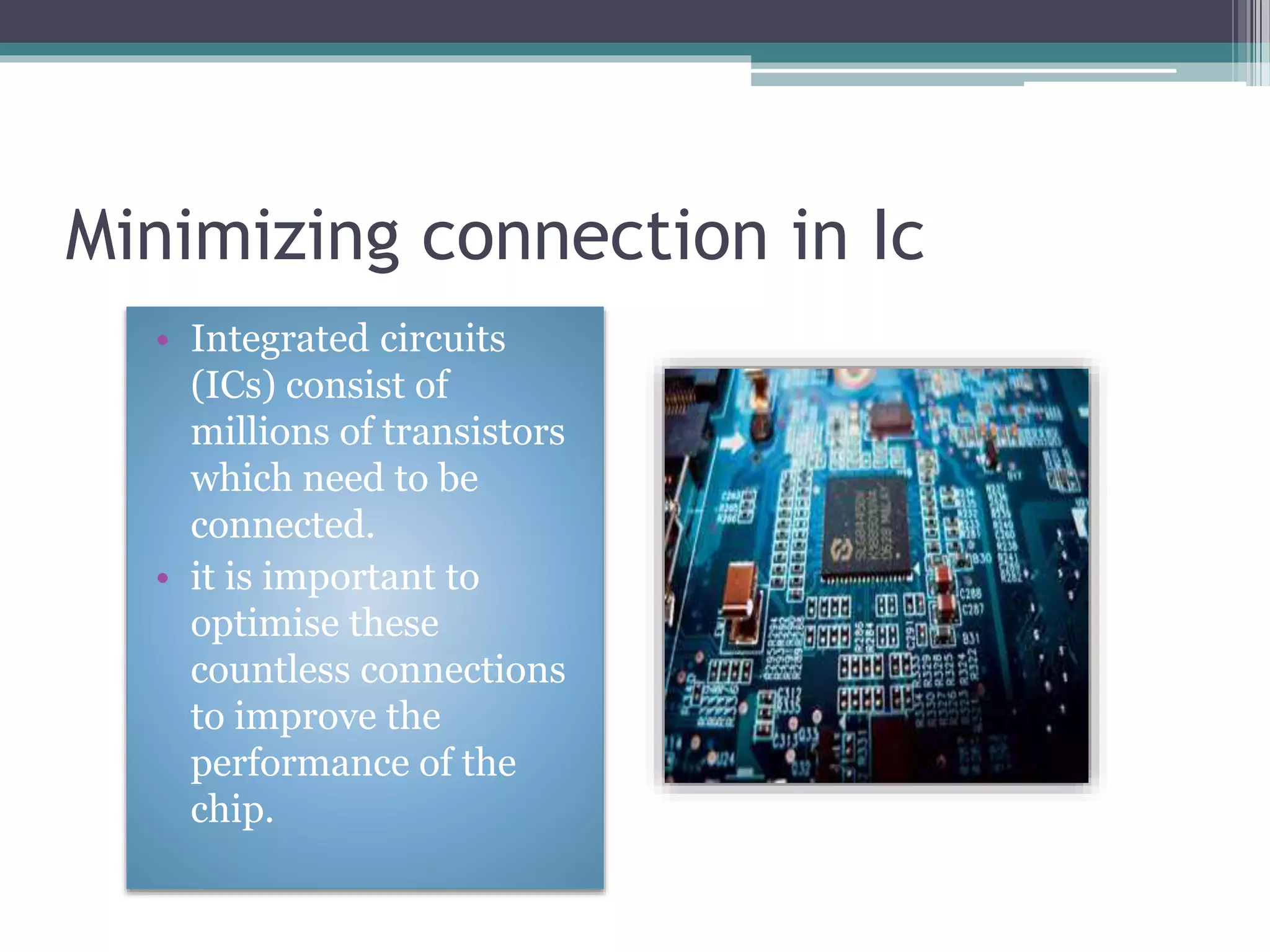 Minimizing connection in Ic
• Integrated circuits
(ICs) consist of
millions of transistors
which need to be
connected.
• it is important to
optimise these
countless connections
to improve the
performance of the
chip.
 