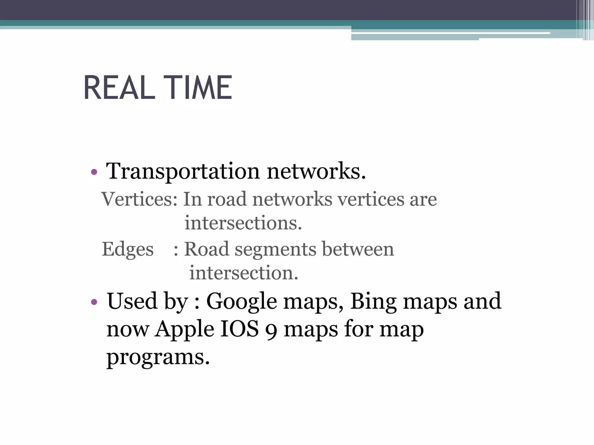 REAL TIME
• Transportation networks.
Vertices: In road networks vertices are
intersections.
Edges : Road segments between
intersection.
• Used by : Google maps, Bing maps and
now Apple IOS 9 maps for map
programs.
 