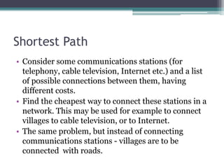 Shortest Path
• Consider some communications stations (for
telephony, cable television, Internet etc.) and a list
of possible connections between them, having
different costs.
• Find the cheapest way to connect these stations in a
network. This may be used for example to connect
villages to cable television, or to Internet.
• The same problem, but instead of connecting
communications stations - villages are to be
connected with roads.
 