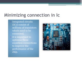 Minimizing connection in Ic
• Integrated circuits
(ICs) consist of
millions of transistors
which need to be
connected.
• it is important to
optimise these
countless connections
to improve the
performance of the
chip.
 