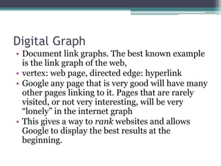 Digital Graph
• Document link graphs. The best known example
is the link graph of the web,
• vertex: web page, directed edge: hyperlink
• Google any page that is very good will have many
other pages linking to it. Pages that are rarely
visited, or not very interesting, will be very
“lonely” in the internet graph
• This gives a way to rank websites and allows
Google to display the best results at the
beginning.
 
