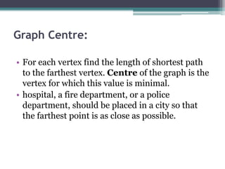 Graph Centre:
• For each vertex find the length of shortest path
to the farthest vertex. Centre of the graph is the
vertex for which this value is minimal.
• hospital, a fire department, or a police
department, should be placed in a city so that
the farthest point is as close as possible.
 