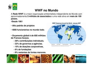 WWF no Mundo
A Rede WWF é a maior organização ambientalista independente do Mundo com
aproximadamente 5 milhões de associados e uma rede ativa em mais de 100
países.
•Desde 1961

• Alto padrão de projetos

• 4000 funcionários no mundo todo.

• Orçamento global é de 600 milhões
de Francos Suíços.
   - 59% contribuições individuais.
   - 22% de governos a agências.
   - 10% de doações corporativas,
   - 6% de fundações
   - 9% restantes de fontes menores.
 